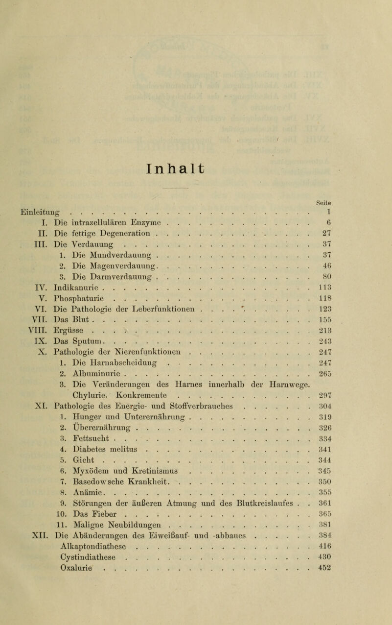 Inhalt Seite Einleitung 1 I. Die intrazellulären Enzyme 6 II. Die fettige Degeneration 27 III. Die Verdauung 37 1. Die Mundverdauung 37 2. Die Magenverdauung 46 3. Die Darmverdauung 80 IV. Indikanurie 113 V. Phosphaturie 118 VI. Die Pathologie der Leberfunktionen . . . 123 VII. Das Blut 155 VIII. Ergüsse 213 IX. Das Sputum 243 X. Pathologie der Nierenfunktionen 247 1. Die Harnabscheidung 247 2. Albuminurie 265 3. Die Veränderungen des Harnes innerhalb der Harnwege. Chylurie. Konkremente 297 XL Pathologie des Energie- und Stoffverbrauches 304 1. Hunger und Unterernährung 319 2. Überernährung , . . . 326 3. Fettsucht 334 4. Diabetes melitus 341 5. Gicht 344 6. Myxödem und Kretinismus 345 7. Basedowsche Krankheit 350 8. Anämie. . 355 9. Störungen der äußeren Atmung und des Blutkreislaufes . . 361 10. Das Fieber 365 11. Maligne Neubildungen 381 XII. Die Abänderungen des Eiweißauf- und -abbaues 384 Alkaptondiatbese 416 Cystindiathese 430 Oxalurie 452