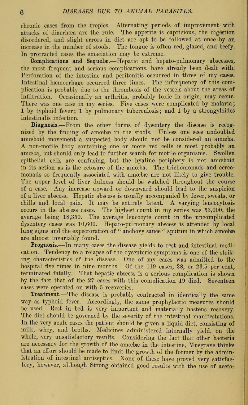 chronic cases from the tropics. Alternating periods of improvement with attacks of diarrhoea are the rule. The appetite is capricious, the digestion disordered, and slight errors in diet are apt to be followed at once by an increase in the number of stools. The tongue is often red, glazed, and beefy. In protracted cases the emaciation may be extreme. Complications and Sequelae.—Hepatic and hepato-pulmonary abscesses, the most frequent and serious complications, have already been dealt with. Perforation of the intestine and peritonitis occurred in three of my cases. Intestinal hemorrhage occurred three times. The infrequency of this com- plication is probably due to the thrombosis of the vessels about the areas of infiltration. Occasionally an arthritis, probably toxic in origin, may occur. There was one case in my series. Five cases were complicated by malaria; 1 by typhoid fever; 1 by pulmonary tuberculosis; and 1 by a strongyloides intestinalis infection. Diagnosis.—From the other forms of dysentery the disease is recog- nized by the finding of amoebae in the stools. Unless one sees undoubted amoeboid movement a suspected body should not be considered an amoeba. A non-motile body containing one or more red cells is most probably an amoeba, but should only lead to further search for motile organisms. Swollen epithelial cells are confusing, but the hyaline periphery is not amoeboid in its action as is the ectosarc of the amoeba. The trichomonads and cerco- monads so frequently associated with amoebae are not likely to give trouble. The upper level of liver dulness should be watched throughout the course of a case. Any increase upward or downward should lead to the suspicion of a liver abscess. Hepatic abscess is usually accompanied by fever, sweats, or chills and local pain. It may be entirely latent. A varying leucocytosis occurs in the abscess cases. The highest count in my series was 53,000, the average being 18,350. The average leucocyte count in the uncomplicated dysentery cases was 10,600. Hepato-pulmonary abscess is attended by local lung signs and the expectoration of  anchovy sauce  sputum in which amoebae are almost invariably found. Prognosis.—In many cases the disease yields to rest and intestinal medi- cation. Tendency to a relapse of the dysenteric symptoms is one of the strik- ing characteristics of the disease. One of my cases was admitted to the hospital five times in nine months. Of the 119 cases, 28, or 23.5 per cent, terminated fatally. That hepatic abscess is a serious complication is shown by the fact that of the 27 cases with this complication 19 died. Seventeen cases were operated on with 5 recoveries. Treatment.—The disease is probably contracted in identically the same way as typhoid fever. Accordingly, the same prophylactic measures should be used. Eest in bed is very important and materially hastens recovery. The diet should be governed by the severity of the intestinal manifestations. In the very acute cases the patient should be given a liquid diet, consisting of milk, whey, and broths. Medicines administered internally yield, on the whole, very unsatisfactory results. Considering the fact that other bacteria are necessary for the growth of the amoeba; in the intestine, Musgrave thinks that an effort should be made to limit the growth of the former by the admin- istration of intestinal antiseptics. None of these have proved very satisfac- tory/however, although Strong obtained good results with the use of aceto-