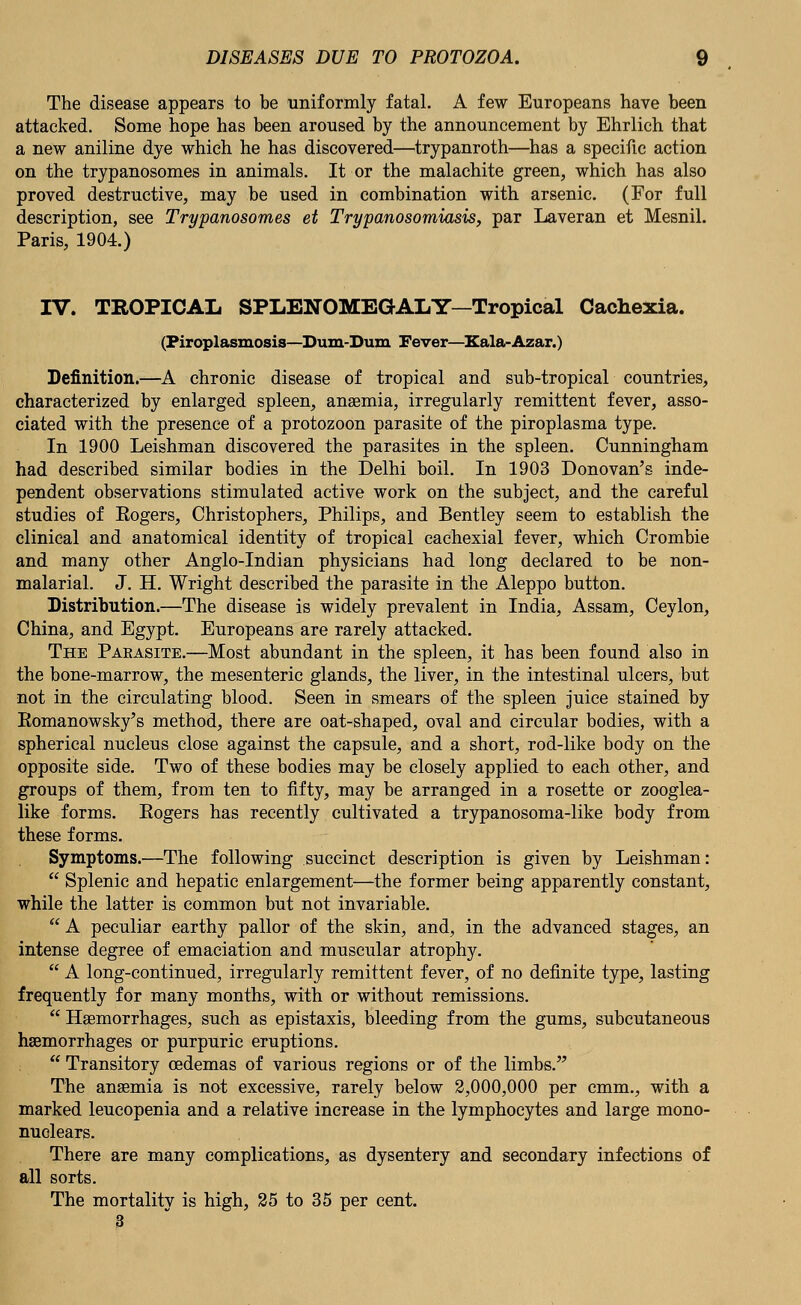 The disease appears to be uniformly fatal. A few Europeans have been attacked. Some hope has been aroused by the announcement by Ehrlich that a new aniline dye which he has discovered—trypanroth—has a specific action on the trypanosomes in animals. It or the malachite green, which has also proved destructive, may be used in combination with arsenic. (For full description, see Trypanosomes et Trypanosomiasis, par Laveran et Mesnil. Paris, 1904.) IV. TROPICAL SPLENOMEGALY—Tropical Cachexia. (Piroplasmosis—Dum-Dum Fever—Xala-Azar.) Definition.—A chronic disease of tropical and sub-tropical countries, characterized by enlarged spleen, anaemia, irregularly remittent fever, asso- ciated with the presence of a protozoon parasite of the piroplasma type. In 1900 Leishman discovered the parasites in the spleen. Cunningham had described similar bodies in the Delhi boil. In 1903 Donovan's inde- pendent observations stimulated active work on the subject, and the careful studies of Kogers, Christophers, Philips, and Bentley seem to establish the clinical and anatomical identity of tropical cachexial fever, which Crombie and many other Anglo-Indian physicians had long declared to be non- malarial. J. H. Wright described the parasite in the Aleppo button. Distribution.—The disease is widely prevalent in India, Assam, Ceylon, China, and Egypt. Europeans are rarely attacked. The Parasite.—Most abundant in the spleen, it has been found also in the bone-marrow, the mesenteric glands, the liver, in the intestinal ulcers, but not in the circulating blood. Seen in smears of the spleen juice stained by Eomanowsky's method, there are oat-shaped, oval and circular bodies, with a spherical nucleus close against the capsule, and a short, rod-like body on the opposite side. Two of these bodies may be closely applied to each other, and groups of them, from ten to fifty, may be arranged in a rosette or zooglea- like forms. Eogers has recently cultivated a trypanosoma-like body from these forms. Symptoms.—The following succinct description is given by Leishman:  Splenic and hepatic enlargement—the former being apparently constant, while the latter is common but not invariable.  A peculiar earthy pallor of the skin, and, in the advanced stages, an intense degree of emaciation and muscular atrophy.  A long-continued, irregularly remittent fever, of no definite type, lasting frequently for many months, with or without remissions.  Haemorrhages, such as epistaxis, bleeding from the gums, subcutaneous haemorrhages or purpuric eruptions.  Transitory oedemas of various regions or of the limbs. The anaemia is not excessive, rarely below 2,000,000 per cmm., with a marked leucopenia and a relative increase in the lymphocytes and large mono- nuclears. There are many complications, as dysentery and secondary infections of all sorts. The mortality is high, 25 to 35 per cent. 3