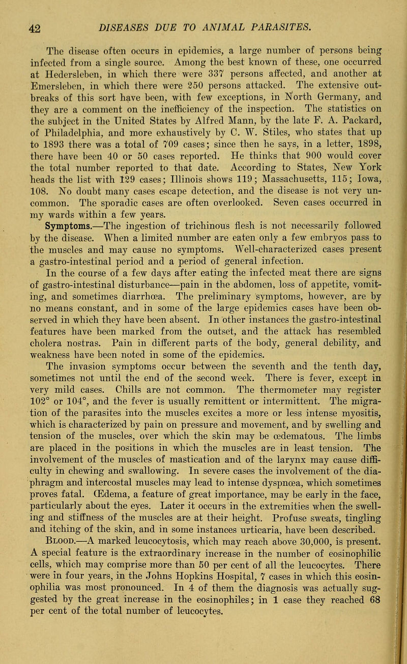 The disease often occurs in epidemics, a large number of persons being infected from a single source. Among the best known of these, one occurred at Hedersleben, in which there were 337 persons affected, and another at Emerslebcn, in which there were 250 persons attacked. The extensive out- breaks of this sort have been, with few exceptions, in North Germany, and they are a comment on the inefficiency of the inspection. The statistics on the subject in the United States by Alfred Mann, by the late F. A. Packard, of Philadelphia, and more exhaustively by C. W. Stiles, who states that up to 1893 there was a total of 709 cases; since then he says, in a letter, 1898, there have been 40 or 50 cases reported. He thinks that 900 would cover the total number reported to that date. According to States, New York heads the list with 129 cases; Illinois shows 119; Massachusetts, 115; Iowa, 108. No doubt many cases escape detection, and the disease is not very un- common. The sporadic cases are often overlooked. Seven cases occurred in my wards within a few years. Symptoms.—The ingestion of trichinous flesh is not necessarily followed by the disease. When a limited number are eaten only a few embryos pass to the muscles and may cause no symptoms. Well-characterized cases present a gastro-intestinal period and a period of general infection. In the course of a few days after eating the infected meat there are signs of gastro-intestinal disturbance—pain in the abdomen, loss of appetite, vomit- ing, and sometimes diarrhoea. The preliminary symptoms, however, are by no means constant, and in some of the large epidemics cases have been ob- served in which they have been absent. In other instances the gastro-intestinal features have been marked from the outset, and the attack has resembled cholera nostras. Pain in different parts of the body, general debility, and weakness have been noted in some of the epidemics. The invasion symptoms occur between the seventh and the tenth day, sometimes not until the end of the second week. There is fever, except in very mild cases. Chills are not common. The thermometer may register 102° or 104°, and the fever is usually remittent or intermittent. The migra- tion of the parasites into the muscles excites a more or less intense myositis, which is characterized by pain on pressure and movement, and by swelling and tension of the muscles, over which the skin may be cedematous. The limbs are placed in the positions in which the muscles are in least tension. The involvement of the muscles of mastication and of the larynx may cause diffi- culty in chewing and swallowing. In severe cases the involvement of the dia- phragm and intercostal muscles may lead to intense dyspnoea, which sometimes proves fatal. (Edema, a feature of great importance, may be early in the face, particularly about the eyes. Later it occurs in the extremities when the swell- ing and stiffness of the muscles are at their height. Profuse sweats, tingling and itching of the skin, and in some instances urticaria, have been described. Blood.—A marked leucocytosis, which may reach above 30,000, is present. A special feature is the extraordinary increase in the number of eosinophilic cells, which may comprise more than 50 per cent of all the leucocytes. There were in four years, in the Johns Hopkins Hospital, 7 cases in which this eosin- ophilia was most pronounced. In 4 of them the diagnosis was actually sug- gested by the great increase in the eosinophiles; in 1 case they reached 68 per cent of the total number of leucocytes.