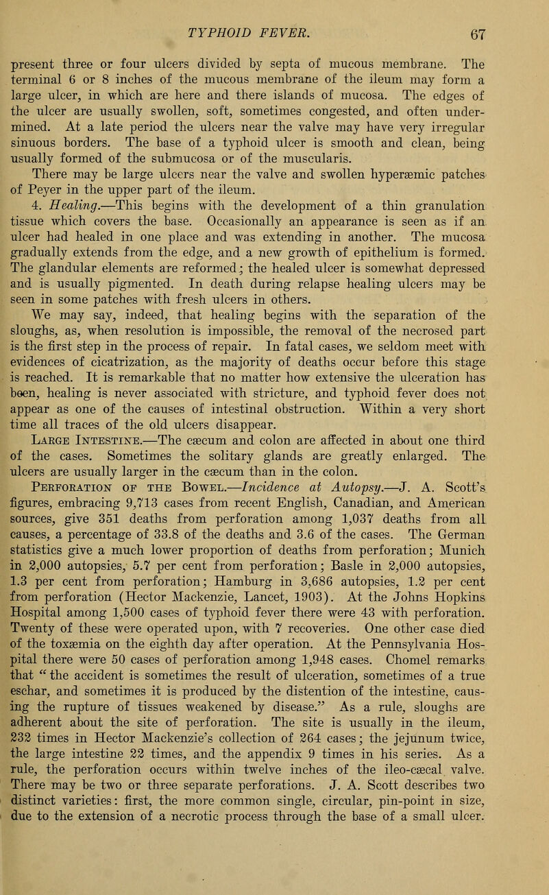 present three or four ulcers divided by septa of mucous membrane. The terminal 6 or 8 inches of the mucous membrane of the ileum may form a large ulcer, in which are here and there islands of mucosa. The edges of the ulcer are usually swollen, soft, sometimes congested, and often under- mined. At a late period the ulcers near the valve may have very irregular sinuous borders. The base of a typhoid ulcer is smooth and clean, being usually formed of the submucosa or of the muscularis. There may be large ulcers near the valve and swollen hypersemic patches of Peyer in the upper part of the ileum. 4. Healing.—This begins with the development of a thin granulation tissue which covers the base. Occasionally an appearance is seen as if an ulcer had healed in one place and was extending in another. The mucosa gradually extends from the edge, and a new growth of epithelium is formed. The glandular elements are reformed.; the healed ulcer is somewhat depressed and is usually pigmented. In death during relapse healing ulcers may be seen in some patches with fresh ulcers in others. We may say, indeed, that healing begins with the separation of the sloughs, as, when resolution is impossible, the removal of the necrosed part is the first step in the process of repair. In fatal cases, we seldom meet with evidences of cicatrization, as the majority of deaths occur before this stage is reached. It is remarkable that no matter how extensive the ulceration has been, healing is never associated with stricture, and typhoid fever does not appear as one of the causes of intestinal obstruction. Within a very short time all traces of the old ulcers disappear. Large Intestine.—The ca?cum and colon are affected in about one third of the cases. Sometimes the solitary glands are greatly enlarged. The ulcers are usually larger in the cascum than in the colon. Perforation of the Bowel.—Incidence at Autopsy.—J. A. Scott's figures, embracing 9,713 cases from recent English, Canadian, and American sources, give 351 deaths from perforation among 1,037 deaths from all. causes, a percentage of 33.8 of the deaths and 3.6 of the cases. The German statistics give a much lower proportion of deaths from perforation; Munich in 2,000 autopsies, 5.7 per cent from perforation; Basle in 2,000 autopsies, 1.3 per cent from perforation; Hamburg in 3,686 autopsies, 1.2 per cent from perforation (Hector Mackenzie, Lancet, 1903). At the Johns Hopkins Hospital among 1,500 cases of typhoid fever there were 43 with perforation. Twenty of these were operated upon, with 7 recoveries. One other case died of the toxaemia on the eighth day after operation. At the Pennsylvania Hos- pital there were 50 cases of perforation among 1,948 cases. Chomel remarks that  the accident is sometimes the result of ulceration, sometimes of a true eschar, and sometimes it is produced by the distention of the intestine, caus- ing the rupture of tissues weakened by disease. As a rule, sloughs are adherent about the site of perforation. The site is usually in the ileum, 232 times in Hector Mackenzie's collection of 264 cases; the jejunum twice, the large intestine 22 times, and the appendix 9 times in his series. As a rule, the perforation occurs within twelve inches of the ileo-csecal valve. There may be two or three separate perforations. J. A. Scott describes two distinct varieties: first, the more common single, circular, pin-point in size, due to the extension of a necrotic process through the base of a small ulcer.