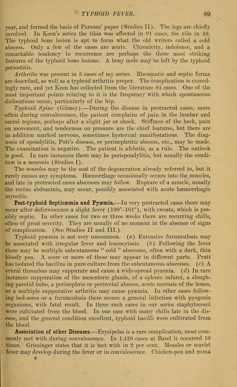 year, and formed the basis of Parsons' paper (Studies II). The legs are chiefly involved. In Keen's series the tibia was affected in 91 cases, the ribs in 40. The typhoid bone lesion is apt to form what the old writers called a' cold abscess. Only a few of the cases are acute. Chronicity, indolence, and a remarkable tendency to recurrence are perhaps the three most striking features of the typhoid bone lesions. A bony node may be left by the typhoid periostitis. Arthritis was present in 5 cases of my series. Eheumatic and septic forms are described, as well as a typhoid arthritis proper. The complication is exceed- ingly rare, and yet Keen has collected from the literature 84 cases. One of the most important points relating to it is the frequency with which spontaneous dislocations occur, particularly of the hip. Typhoid Spine (Gibney).—During the disease in protracted cases, more often during convalescence, the patient complains of pain in the lumbar and sacral regions, perhaps after a slight jar or shock. Stiffness of the back, pain on movement, and tenderness on pressure are the chief features, but there are in addition marked nervous, sometimes hysterical manifestations. The diag- nosis of spondylitis, Pott's disease, or perinephritie abscess, etc., may be made. The examination is negative. The patient is afebrile, as a rule. The outlook is good. In rare instances there may be perispondylitis, but usually the condi- tion is a neurosis (Studies I). The muscles may be the seat of the degeneration already referred to, but it rarely causes any symptoms. Haemorrliage occasionally occurs into the muscles, and late in protracted cases abscesses may follow. Eupture of a muscle, usually the rectus abdominis, may occur, possibly associated with acute haemorrhagic myositis. Post-typhoid Septicaemia and Pyaemia.—In very protracted cases there may recur after defervescence a slight fever (100°-101°), with sweats, which is pos- sibly septic. In other cases for two or three weeks there are recurring chills, often of great severity. They are usually of no moment in the absence of signs of complication. (See Studies II and III.) Typhoid pyaemia is not very uncommon, (a) Extensive furunculosis may be associated with irregular fever and leucocytosis. (&) Following the fever there may be multiple subcutaneous  cold  abscesses, often with a dark, thin bloody pus. A score or more of these may appear in different parts. Pratt has isolated the bacillus in pure culture from the subcutaneous abscesses, (c) A crural thrombus may suppurate and cause a wide-spread pyaemia, (d) In rare instances suppuration of the mesenteric glands, of a splenic infarct, a slough- ing parotid bubo, a perinephric or perirectal abscess, acute necrosis of the bones, or a multiple suppurative arthritis may cause pyaemia. In other cases follow- ing bed-sores or a furunculosis there occurs a general infection with pyogenic organisms, with fatal result. In three such cases in our series staphylococci were cultivated from the blood. In one case with many chills late in the dis- ease, and the general condition excellent, typhoid bacilli were cultivated from the blood. Association of other Diseases.—Erysipelas is a rare complication, most com- monly met with during convalescence. In 1,420 cases at Basel it occurred 10 times. Griesinger states that it is met with in 2 per cent. Measles or scarlet fever may develop during the fever or in convalescence. Chicken-pox and noma