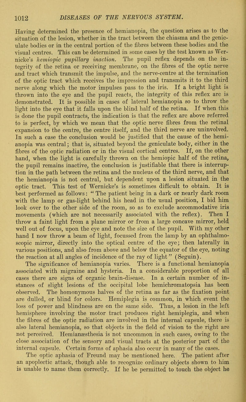 Having determined the presence of hemianopia, the question arises as to the situation of the lesion, whether in the tract between the chiasma and the genic- ulate bodies or in the central portion of the fibres between these bodies and the visual centres. This can be determined in some cases by the test known as Wer- nicke's hemiopic pupillary inaction. The pupil reflex depends on the in- tegrity of the retina or receiving membrane, on the fibres of the optic nerve and tract which transmit the impulse, and the nerve-centre at the termination of the optic tract which receives the impression and transmits it to the third nerve along which the motor impulses pass to the iris. If a bright light is thrown into the eye and the pupil reacts, the integrity of this reflex arc is demonstrated. It is possible in cases of lateral hemianopia so to throw the light into the eye that it falls upon the blind half of the retina. If when this is done the pupil contracts, the indication is that the reflex arc above referred to is perfect, by which we mean that the optic nerve fibres from the retinal expansion to the centre, the centre itself, and the third nerve are uninvolved. In such a case the conclusion would be justified that the cause of the hemi- anopia was central; that is, situated beyond the geniculate body, either in the fibres of the optic radiation or in the visual cortical centres. If, on the other hand, when the light is carefully thrown on the hemiopic half of the retina, the pupil remains inactive, the conclusion is justifiable that there is interrup- tion in the path between the retina and the nucleus of the third nerve, and that the hemianopia is not central, but dependent upon a lesion situated in the optic tract. This test of Wernicke's is sometimes difficult to obtain. It is best performed as follows:  The patient being in a dark or nearly dark room with the lamp or gas-light behind his head in the usual position, I bid him look over to the other side of the room, so as to exclude accommodative iris movements (which are not necessarily associated with the reflex). Then I throw a faint light from a plane mirror or from a large concave mirror, held well out of focus, upon the eye and note the size of the pupil. With my other hand I now throw a beam of light, focussed from the lamp by an ophthalmo- scopic mirror, directly into the optical centre of the eye; then laterally in various positions, and also from above and below the equator of the eye, noting the reaction at all angles of incidence of the ray of light (Seguin). The significance of hemianopia varies. There is a functional hemianopia associated with migraine and hysteria. In a considerable proportion of all cases there are signs of organic brain-disease. In a certain number of in- stances of slight lesions of the occipital lobe hemichromatopsia has been observed. The homonymous halves of the retina as far as the fixation point are dulled, or blind for colors. Hemiplegia is common, in which event the loss of power and blindness are on the same side. Thus, a lesion in the left hemisphere involving the motor tract produces right hemiplegia, and when the fibres of the optic radiation are involved in the internal capsule, there is also lateral hemianopia, so that objects in the field of vision to the right are not perceived. Hemianesthesia is not uncommon in such cases, owing to the close association of the sensory and visual tracts at the posterior part of the internal capsule. Certain forms of aphasia also occur in many of the cases. The optic aphasia-of Freund may be mentioned here. The patient after an apoplectic attack, though able to recognize ordinary objects shown to him is unable to name them correctly. If he be permitted to touch the object he