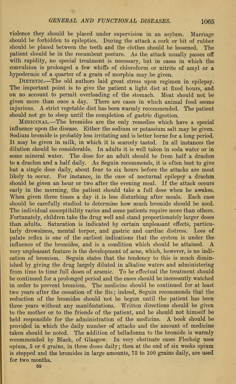 violence they should be placed under supervision in an asylum. Marriage should be forbidden to epileptics. During the attack a cork or bit of rubber should be placed between the teeth and the clothes should be loosened. The patient should be in the recumbent posture. As the attack usually passes off with rapidity, no special treatment is necessary, but in cases in which the convulsion is prolonged a few whiffs of chloroform or nitrite of amyl or a hypodermic of a quarter of a grain of morphia may be given. Dietetic.—The old authors laid great stress upon regimen in epilepsy. The important point is to give the patient a light diet at fixed hours, and on no account to permit overloading of the stomach. Meat should not be given more than once a day. There are cases in which animal food seems injurious. A strict vegetable diet has been warmly recommended. The patient should not go to sleep until the completion of gastric digestion. Medicinal.—The bromides are the only remedies which have a special influence upon the disease. Either the sodium or potassium salt may be given. Sodium bromide is probably less irritating and is better borne for a long period. It may be given in milk, in which it is scarcely tasted. In all instances the dilution should be considerable. In adults it is well taken in soda water or in some mineral water. The dose for an adult should be from half a drachm to a drachm and a half daily. As Seguin recommends, it is often best to give but a single dose daily, about four to six hours before the attacks are most likely to occur. For instance, in the case of nocturnal epilepsy a drachm should be given an hour or two after the evening meal. If the attack occurs early in the morning, the patient should take a full dose when he awakes. When given three times a day it is less disturbing after meals. Each case should be carefully studied to determine how much bromide should be used. The individual susceptibility varies and some patients require more than others. Fortunately, children take the drug well and stand proportionately larger doses than adults. Saturation is indicated by certain unpleasant effects, particu- larly drowsiness, mental torpor, and gastric and cardiac distress. Loss of palate reflex is one of the earliest indications that the system is under the influence of the bromides, and is a condition which should be attained. A very unpleasant feature is the development of .acne, which, however, is no indi- cation of bromism. Seguin states that the tendency to this is much dimin- ished by giving the drug largely diluted in alkaline waters and administering from time to time full doses of arsenic. To be effectual the treatment should be continued for a prolonged period and the cases should be incessantly watched in order to prevent bromism. The medicine should be continued for at least two years after the cessation of the fits; indeed, Seguin recommends that the reduction of the bromides should not be begun until the patient has been three years without any manifestations. Written directions should be given to the mother or to the friends of the patient, and he should not himself be held responsible for the administration of the medicine. A book should be provided in which the daily number of attacks and the amount of medicine taken should be noted. The addition of belladonna to the bromide is warmly recommended by Black, of Glasgow. In very obstinate cases Flechsig uses opium, 5 or 6 grains, in three doses daily; then at the end of six weeks opium is stopped and the bromides in large amounts, 75 to 100 grains daily, are used for two months. 69
