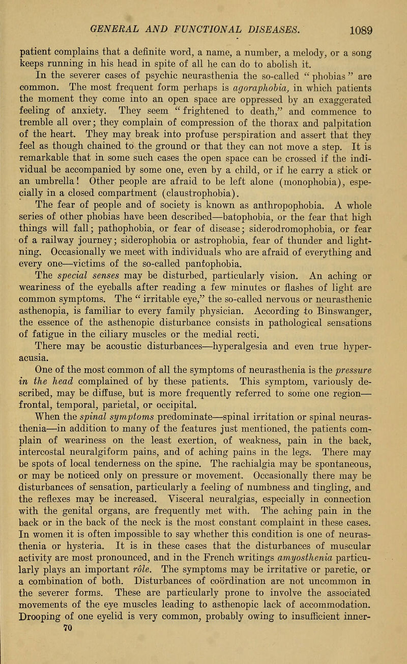 patient complains that a definite word, a name, a number, a melody, or a song keeps running in his head in spite of all he can do to abolish it. In the severer cases of psychic neurasthenia the so-called  phobias  are common. The most frequent form perhaps is agoraphobia, in which patients the moment they come into an open space are oppressed by an exaggerated feeling of anxiety. They seem frightened to death, and commence to tremble all over; they complain of compression of the thorax and palpitation of the heart. They may break into profuse perspiration and assert that they feel as though chained to the ground or that they can not move a step. It is remarkable that in some such cases the open space can be crossed if the indi- vidual be accompanied by some one, even by a child, or if he carry a stick or an umbrella! Other people are afraid to be left alone (monophobia), espe- cially in a closed compartment (claustrophobia). The fear of people and of society is known as anthropophobia. A whole series of other phobias have been described—batophobia, or the fear that high things will fall; pathophobia, or fear of disease; siderodromophobia, or fear of a railway journey; siderophobia or astrophobia, fear of thunder and light- ning. Occasionally we meet with individuals who are afraid of everything and every one—victims of the so-called pantophobia. The special senses may be disturbed, particularly vision. An aching or weariness of the eyeballs after reading a few minutes or flashes of light are common symptoms. The  irritable eye, the so-called nervous or neurasthenic asthenopia, is familiar to every family physician. According to Binswanger,, the essence of the asthenopic disturbance consists in pathological sensations of fatigue in the ciliary muscles or the medial recti. There may be acoustic disturbances—hyperalgesia and even true hyper- acusia. One of the most common of all the symptoms of neurasthenia is the pressure in the head complained of by these patients. This symptom, variously de- scribed, may be diffuse, but is more frequently referred to some one region— frontal, temporal, parietal, or occipital. When the spinal symptoms predominate—spinal irritation or spinal neuras- thenia—in addition to many of the features just mentioned, the patients com- plain of weariness on the least exertion, of weakness, pain in the back, intercostal neuralgiform pains, and of aching pains in the legs. There may be spots of local tenderness on the spine. The rachialgia may be spontaneous, or may be noticed only on pressure or movement. Occasionally there may be disturbances of sensation, particularly a feeling of numbness and tingling, and the reflexes may be increased. Visceral neuralgias, especially in connection with the genital organs, are frequently met with. The aching pain in the back or in the back of the neck is the most constant complaint in these cases. In women it is often impossible to say whether this condition is one of neuras- thenia or hysteria. It is in these cases that the disturbances of muscular activity are most pronounced, and in the French writings amyosthenia particu- larly plays an important role. The symptoms may be irritative or paretic, or a combination of both. Disturbances of coordination are not uncommon in the severer forms. These are particularly prone to involve the associated movements of the eye muscles leading to asthenopic lack of accommodation. Drooping of one eyelid is very common, probably owing to insufficient inner- 70