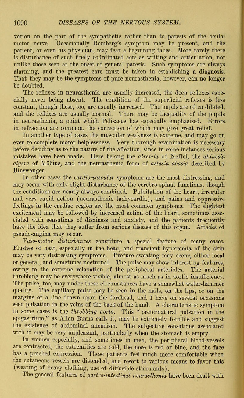 vation on the part of the sympathetic rather than to paresis of the oculo- motor nerve. Occasionally Eomberg's symptom may be present, and the patient, or even his physician, may fear a beginning tabes. More rarely there is disturbance of such finely coordinated acts as writing and articulation, not unlike those seen at the onset of general paresis. Such symptoms are always alarming, and the greatest care must be taken in establishing a diagnosis. That they may be the symptoms of pure neurasthenia, however, can no longer be doubted. The reflexes in neurasthenia are usually increased, the deep reflexes espe- cially never being absent. The condition of the superficial reflexes is less constant, though these, too, are usually increased. The pupils are often dilated, and the reflexes are usually normal. There may be inequality of the pupils in neurasthenia, a point which Pelizaeus has especially emphasized. Errors, in refraction are common, the correction of which may give great relief. In another type of cases the muscular weakness is extreme, and may go on even to complete motor helplessness. Very thorough examination is necessary before deciding as to the nature of the affection, since in some instances serious mistakes have been made. Here belong the atremia of ISTeftel, the akinesia algera of Mobius, and the neurasthenic form of astasia abasia described by Binswanger. In other cases the cardio-vascular symptoms are the most distressing, and may occur with only slight disturbance of the cerebro-spinal functions, though the conditions are nearly always combined. Palpitation of the heart, irregular and very rapid action (neurasthenic tachycardia), and pains and oppressive feelings in the cardiac region are the most common symptoms. The slightest excitement may be followed by increased action of the heart, sometimes asso- ciated with sensations of dizziness and anxiety, and the patients frequently have the idea that they suffer from serious disease of this organ. Attacks of pseudo-angina may occur. Vaso-motor disturbances constitute a special feature of many cases. Flushes of heat, especially in the head, and transient hyperaemia of the skin may be very distressing symptoms. Profuse sweating may occur, either local or general, and sometimes nocturnal. The pulse may show interesting features, owing to the extreme relaxation of the peripheral arterioles. The arterial throbbing may be everywhere visible, almost as much as in aortic insufficiency. The pulse, too, may under these circumstances have a somewhat water-hammer quality. The capillary pulse may be seen in the nails, on the lips, or on the margins of a line drawn upon the forehead, and I have on several occasions seen pulsation in the veins of the back of the hand. A characteristic symptom in some cases is the throbbing aorta. This preternatural pulsation in the epigastrium, as Allan Burns calls it, may be extremely forcible and suggest the existence of abdominal aneurism. The subjective sensations associated with it may be very unpleasant, particularly when the stomach is empty. In women especially, and sometimes in men, the peripheral blood-vessels are contracted, the extremities are cold, the nose is red or blue, and the face has a pinched expression. These patients feel much more comfortable when the cutaneous vessels are distended, and resort to various means to favor this (wearing of heavy clothing, use of diffusible stimulants). The general features of gastro-intestinal neurasthenia have been dealt with
