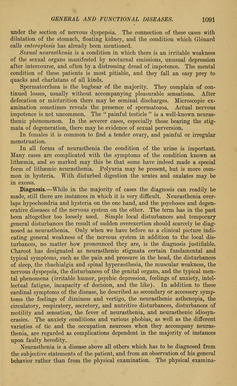 under the section of nervous dyspepsia. The connection of these cases with dilatation of the stomach, floating kidney, and the condition which Glenard calls enteroptosis has already been mentioned. Sexual neurasthenia is a condition in which there is an irritable weakness of the sexual organs manifested by nocturnal emissions, unusual depression after intercourse, and often by a distressing dread of impotence. The mental condition of these patients is most pitiable, and they fall an easy prey to quacks and charlatans of all kinds. Spermatorrhoea is the bugbear of the majority. They complain of con- tinued losses, usually without accompanying pleasurable sensations. After defecation or micturition there may be seminal discharges. Microscopic ex- amination sometimes reveals the presence of spermatozoa. Actual nervous impotence is not uncommon. The  painful testicle  is a well-known neuras- thenic phenomenon. In the severer cases, especially those bearing the stig- mata of degeneration, there may be evidence of sexual perversion. In females it is common to find a tender ovary, and painful or irregular menstruation. In all forms of neurasthenia the condition of the urine is important. Many cases are complicated with the symptoms of the condition known as lithasmia, and so marked may this be that some have indeed made a special form of lithsemic neurasthenia. Polyuria may be present, but is more com- mon in hysteria. With disturbed digestion the urates and oxalates may be in excess. Diagnosis.—While in the majority of cases the diagnosis can readily be made, still there are instances in which it is very difficult. Neurasthenia over- laps hypochondria and hysteria on the one hand, and the psychoses and degen- erative diseases of the nervous system on the other. The term has in the past been altogether too loosely used. Simple local disturbances and temporary general disturbances the result of sudden overexertion should scarcely be diag- nosed as neurasthenia. Only when we have before us a clinical picture indi- cating general weakness of the nervous system in addition to the local dis- turbances, no matter how pronounced they are, is the diagnosis justifiable. Charcot has designated as neurasthenic stigmata certain fundamental and typical symptoms, such as the pain and pressure in the head, the disturbances of sleep, the rhachialgia and spinal hyperassthesia, the muscular weakness, the nervous dyspepsia, the disturbances of the genital organs, and the typical men- tal phenomena (irritable humor, psychic depression, feelings of anxiety, intel- lectual fatigue, incapacity of decision, and the like). In addition to these cardinal symptoms of the disease, he described as secondary or accessory symp- toms the feelings of dizziness and vertigo, the neurasthenic asthenopia, the circulatory, respiratory, secretory, and nutritive disturbances, disturbances of motility and sensation, the fever of neurasthenia, and neurasthenic idiosyn- crasies. The anxiety conditions and various phobias, as well as the different varieties of tic and the occupation neuroses when they accompany neuras- thenia, are regarded as complications dependent in the majority of instances upon faulty heredity.. Neurasthenia is a disease above all others which has to be diagnosed from the subjective statements of the patient, and from an observation of his general behavior rather than from the physical examination. The physical examina-
