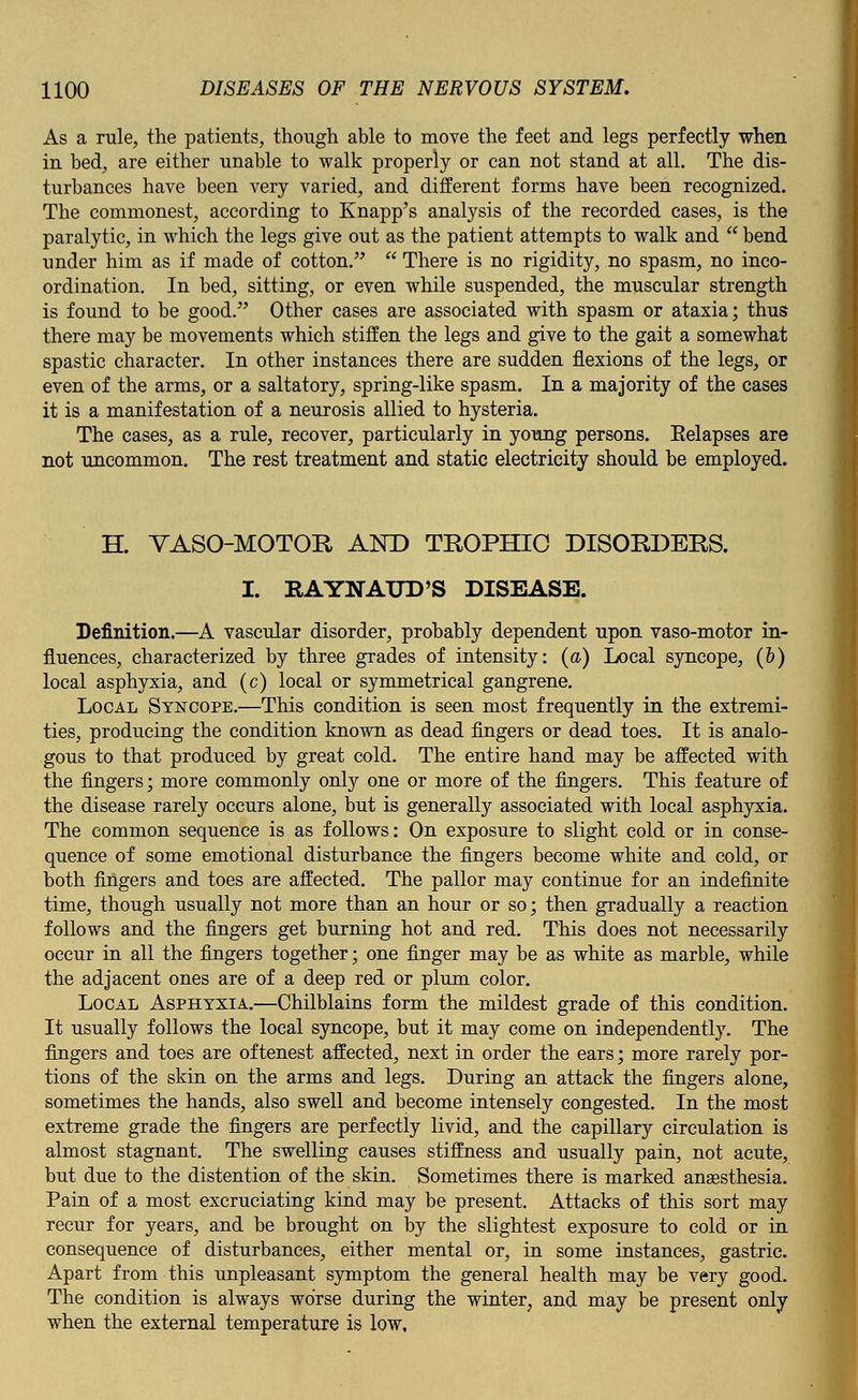 As a rule, the patients, though able to move the feet and legs perfectly when in bed, are either unable to walk properly or can not stand at all. The dis- turbances have been very varied, and different forms have been recognized. The commonest, according to Knapp's analysis of the recorded cases, is the paralytic, in which the legs give out as the patient attempts to walk and  bend under him as if made of cotton.  There is no rigidity, no spasm, no inco- ordination. In bed, sitting, or even while suspended, the muscular strength is found to be good. Other cases are associated with spasm or ataxia; thus there may be movements which stiffen the legs and give to the gait a somewhat spastic character. In other instances there are sudden flexions of the legs, or even of the arms, or a saltatory, spring-like spasm. In a majority of the cases it is a manifestation of a neurosis allied to hysteria. The cases, as a rule, recover, particularly in young persons. Eelapses are not uncommon. The rest treatment and static electricity should be employed. H. VASOMOTOR AND TROPHIC DISORDERS. I. RAYNAUD'S DISEASE. Definition.—A vascular disorder, probably dependent upon vaso-motor in- fluences, characterized by three grades of intensity: (a) Local syncope, (&) local asphyxia, and (c) local or symmetrical gangrene. Local Syncope.—This condition is seen most frequently in the extremi- ties, producing the condition known as dead fingers or dead toes. It is analo- gous to that produced by great cold. The entire hand may be affected with the fingers; more commonly only one or more of the fingers. This feature of the disease rarely occurs alone, but is generally associated with local asphyxia. The common sequence is as follows: On exposure to slight cold or in conse- quence of some emotional disturbance the fingers become white and cold, or both fingers and toes are affected. The pallor may continue for an indefinite time, though usually not more than an hour or so; then gradually a reaction follows and the fingers get burning hot and red. This does not necessarily occur in all the fingers together; one finger may be as white as marble, while the adjacent ones are of a deep red or plum color. Local Asphyxia.—Chilblains form the mildest grade of this condition. It usually follows the local syncope, but it may come on independently. The fingers and toes are oftenest affected, next in order the ears; more rarely por- tions of the skin on the arms and legs. During an attack the fingers alone, sometimes the hands, also swell and become intensely congested. In the most extreme grade the fingers are perfectly livid, and the capillary circulation is almost stagnant. The swelling causes stiffness and usually pain, not acute, but due to the distention of the skin. Sometimes there is marked anaesthesia. Pain of a most excruciating kind may be present. Attacks of this sort may recur for years, and be brought on by the slightest exposure to cold or in consequence of disturbances, either mental or, in some instances, gastric. Apart from this unpleasant symptom the general health may be very good. The condition is always worse during the winter, and may be present only when the external temperature is low.