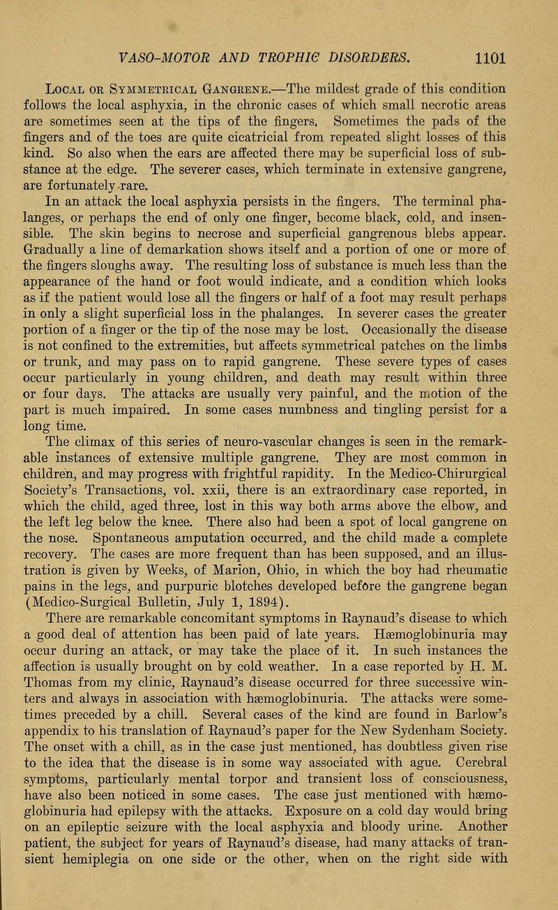 Local or Symmetrical Gangrene.—The mildest grade of this condition follows the local asphyxia, in the chronic cases of which small necrotic areas are sometimes seen at the tips of the fingers. Sometimes the pads of the fingers and of the toes are quite cicatricial from repeated slight losses of this kind. So also when the ears are affected there may be superficial loss of sub- stance at the edge. The severer cases, which terminate in extensive gangrene, are fortunately rare. In an attack the local asphyxia persists in the fingers. The terminal pha- langes, or perhaps the end of only one finger, become black, cold, and insen- sible. The skin begins to necrose and superficial gangrenous blebs appear. Gradually a line of demarkation shows itself and a portion of one or more of. the fingers sloughs away. The resulting loss of substance is much less than the appearance of the hand or foot would indicate, and a condition which looks as if the patient would lose all the fingers or half of a foot may result perhaps in only a slight superficial loss in the phalanges. In severer cases the greater portion of a finger or the tip of the nose may be lost. Occasionally the disease is not confined to the extremities, but affects symmetrical patches on the limbs or trunk, and may pass on to rapid gangrene. These severe types of cases occur particularly in young children, and death may result within three or four days. The attacks are usually very painful, and the motion of the part is much impaired. In some cases numbness and tingling persist for a long time. The climax of this series of neuro-vascular changes is seen in the remark- able instances of extensive multiple gangrene. They are most common in children, and may progress with frightful rapidity. In the Medico- Chirurgical Society's Transactions, vol. xxii, there is an extraordinary case reported, in which the child, aged three, lost in this way both arms above the elbow, and the left leg below the knee. There also had been a spot of local gangrene on the nose. Spontaneous amputation occurred, and the child made a complete recovery. The cases are more frequent than has been supposed, and an illus- tration is given by Weeks, of Marion, Ohio, in which the boy had rheumatic pains in the legs, and purpuric blotches developed before the gangrene began (Medico-Surgical Bulletin, July 1, 1894). There are remarkable concomitant symptoms in Eaynaud's disease to which a good deal of attention has been paid of late years. Hsemoglobinuria may occur during an attack, or may take the place of it. In such instances the affection is usually brought on by cold weather. In a case reported by H. M. Thomas from my clinic, Eaynaud's disease occurred for three successive win- ters and always in association with hsemoglobinuria. The attacks were some- times preceded by a chill. Several cases of the kind are found in Barlow's appendix to his translation of Eaynaud's paper for the New Sydenham Society. The onset with a chill, as in the case just mentioned, has doubtless given rise to the idea that the disease is in some way associated with ague. Cerebral symptoms, particularly mental torpor and transient loss of consciousness, have also been noticed in some cases. The case just mentioned with hsemo- globinuria had epilepsy with the attacks. Exposure on a cold day would bring on an epileptic seizure with the local asphyxia and bloody urine. Another patient, the subject for years of Eaynaud's disease, had many attacks of tran- sient hemiplegia on one side or the other, when on the right side with