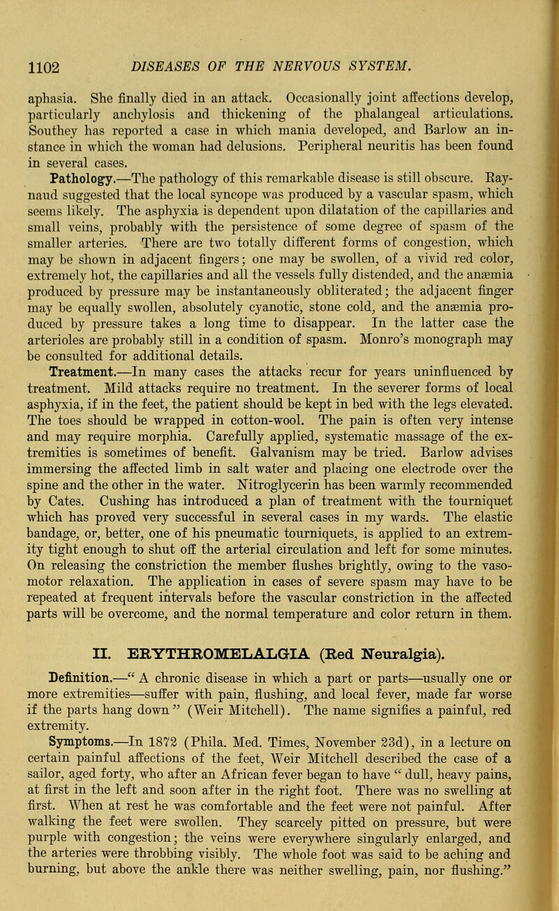 aphasia. She finally died in an attack. Occasionally joint affections develop, particularly anchylosis and thickening of the phalangeal articulations. Southey has reported a case in which mania developed, and Barlow an in- stance in which the woman had delusions. Peripheral neuritis has been found in several cases. Pathology.—The pathology of this remarkable disease is still obscure. Eay- naud suggested that the local syncope was produced by a vascular spasm, which seems likely. The asphyxia is dependent upon dilatation of the capillaries and small veins, probably with the persistence of some degree of spasm of the smaller arteries. There are two totally different forms of congestion, which may be shown in adjacent fingers; one may be swollen, of a vivid red color, extremely hot, the capillaries and all the vessels fully distended, and the anaemia produced by pressure may be instantaneously obliterated; the adjacent finger may be equally swollen, absolutely cyanotic, stone cold, and the anaemia pro- duced by pressure takes a long time to disappear. In the latter case the arterioles are probably still in a condition of spasm. Monro's monograph may be consulted for additional details. Treatment.—In many cases the attacks recur for years uninfluenced by treatment. Mild attacks require no treatment. In the severer forms of local asphyxia, if in the feet, the patient should be kept in bed with the legs elevated. The toes should be wrapped in cotton-wool. The pain is often very intense and may require morphia. Carefully applied, systematic massage of the ex- tremities is sometimes of benefit. Galvanism may be tried. Barlow advises immersing the affected limb in salt water and placing one electrode over the spine and the other in the water. Nitroglycerin has been warmly recommended by Cates. Cushing has introduced a plan of treatment with the tourniquet which has proved very successful in several cases in my wards. The elastic bandage, or, better, one of his pneumatic tourniquets, is applied to an extrem- ity tight enough to shut off the arterial circulation and left for some minutes. On releasing the constriction the member flushes brightly, owing to the vaso- motor relaxation. The application in cases of severe spasm may have to be repeated at frequent intervals before the vascular constriction in the affected parts will be overcome, and the normal temperature and color return in them. II. ERYTHROMELALGIA (Red Neuralgia). Definition.— A chronic disease in which a part or parts—usually one or more extremities—suffer with pain, flushing, and local fever, made far worse if the parts hang down (Weir Mitchell). The name signifies a painful, red extremity. Symptoms.—In 1872 (Phila. Med. Times, November 23d), in a lecture on certain painful affections of the feet, Weir Mitchell described the case of a sailor, aged forty, who after an African fever began to have  dull, heavy pains, at first in the left and soon after in the right foot. There was no swelling at first. When at rest he was comfortable and the feet were not painful. After walking the feet were swollen. They scarcely pitted on pressure, but were purple with congestion; the veins were everywhere singularly enlarged, and the arteries were throbbing visibly. The whole foot was said to be aching and burning, but above the ankle there was neither swelling, pain, nor flushing.
