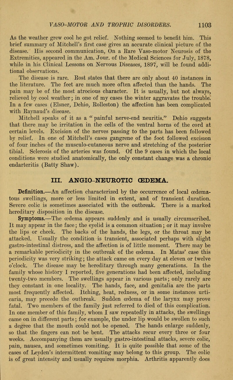 As the weather grew cool he got relief. Nothing seemed to benefit him. This brief summary of Mitchell's first case gives an accurate clinical picture of the disease. His second communication, On a Eare Vaso-motor Neurosis of the Extremities, appeared in the Am. Jour, of the Medical Sciences for July, 1878, while in his Clinical Lessons on Nervous Diseases, 1897, will be found addi- tional observations. The disease is rare. Eost states that there are only about 40 instances in the literature. The feet are much more often affected than the hands. The pain may be of the most atrocious character. It is usually, but not always, relieved by cool weather; in one of my cases the winter aggravates the trouble. In a few cases (Eisner, Dehio, Eolleston) the affection has been complicated with Eaynaud's disease. Mitchell speaks of it as a  painful nerve-end neuritis. Dehio suggests that there may be irritation in the cells of the ventral horns of the cord at certain levels. Excision of the nerves passing to the parts has been followed by relief. In one of Mitchell's cases gangrene of the foot followed excision of four inches of the musculo-cutaneous nerve and stretching of the posterior tibial. Sclerosis of the arteries was found. Of the 9 cases in which the local conditions were studied anatomically, the only constant change was a chronic endarteritis (Batty Shaw). III. ANGIO-NETJROTIC (EDEMA. Definition.—An affection characterized by the occurrence of local cedema- tous swellings, more or less limited in extent, and of transient duration. Severe colic is sometimes associated with the outbreak. There is a marked hereditary disposition in the disease. Symptoms.—The oedema appears suddenly and is usually circumscribed. It may appear in the face; the eyelid is a common situation; or it may involve the lips or cheek. The backs of the hands, the legs, or the throat may be attacked. Usually the condition is transient, associated perhaps with slight gastro-intestinal distress, and the affection is of little moment. There may be a remarkable periodicity in the outbreak of the oedema. In Matas' case this periodicity was very striking; the attack came on everyday at eleven or twelve o'clock. The disease may be hereditary through many generations. In the family whose history I reported, five generations had been affected, including twenty-two members. The swellings appear in various parts; only rarely are they constant in one locality. The hands, face, and genitalia are the parts most frequently affected. Itching, heat, redness, or in some instances urti- caria, may precede the outbreak. Sudden oedema of the larynx may prove fatal. Two members of the family just referred to died of this complication. In one member of this family, whom I saw repeatedly in attacks, the swellings came on in different parts; for example, the under lip would be swollen to such a degree that the mouth could not be opened. The hands enlarge suddenly, so that the fingers can not be bent. The attacks recur every three or four weeks. Accompanying them are usually gastro-intestinal attacks, severe colic, pain, nausea, and sometimes vomiting. It is quite possible that some of the cases of Leyden's intermittent vomiting may belong to this group. The colic is of great intensity and usually requires morphia. Arthritis apparently does