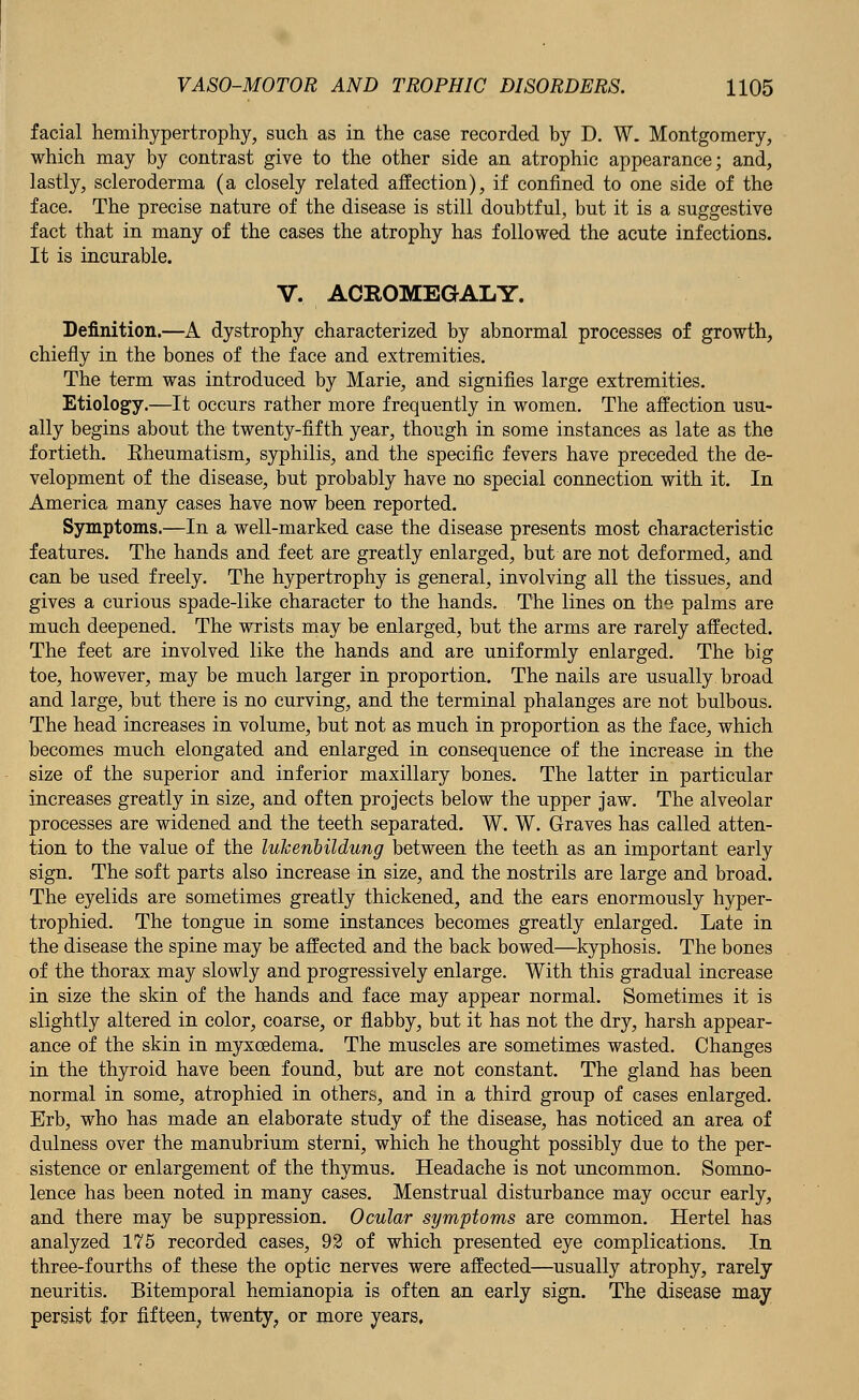 facial hemihypertrophy, such as in the case recorded by D. W. Montgomery, which may by contrast give to the other side an atrophic appearance; and, lastly, scleroderma (a closely related affection), if confined to one side of the face. The precise nature of the disease is still doubtful, but it is a suggestive fact that in many of the cases the atrophy has followed the acute infections. It is incurable. V. ACROMEGALY. Definition.—A dystrophy characterized by abnormal processes of growth, chiefly in the bones of the face and extremities. The term was introduced by Marie, and signifies large extremities. Etiology.—It occurs rather more frequently in women. The affection usu- ally begins about the twenty-fifth year, though in some instances as late as the fortieth. Eheumatism, syphilis, and the specific fevers have preceded the de- velopment of the disease, but probably have no special connection with it. In America many cases have now been reported. Symptoms.—In a well-marked case the disease presents most characteristic features. The hands and feet are greatly enlarged, but are not deformed, and can be used freely. The hypertrophy is general, involving all the tissues, and gives a curious spade-like character to the hands. The lines on the palms are much deepened. The wrists may be enlarged, but the arms are rarely affected. The feet are involved like the hands and are uniformly enlarged. The big toe, however, may be much larger in proportion. The nails are usually broad and large, but there is no curving, and the terminal phalanges are not bulbous. The head increases in volume, but not as much in proportion as the face, which becomes much elongated and enlarged in consequence of the increase in the size of the superior and inferior maxillary bones. The latter in particular increases greatly in size, and often projects below the upper jaw. The alveolar processes are widened and the teeth separated. W. W. Graves has called atten- tion to the value of the luhenbildung between the teeth as an important early sign. The soft parts also increase in size, and the nostrils are large and broad. The eyelids are sometimes greatly thickened, and the ears enormously hyper- trophied. The tongue in some instances becomes greatly enlarged. Late in the disease the spine may be affected and the back bowed—kyphosis. The bones of the thorax may slowly and progressively enlarge. With this gradual increase in size the skin of the hands and face may appear normal. Sometimes it is slightly altered in color, coarse, or flabby, but it has not the dry, harsh appear- ance of the skin in myxcedema. The muscles are sometimes wasted. Changes in the thyroid have been found, but are not constant. The gland has been normal in some, atrophied in others, and in a third group of cases enlarged. Erb, who has made an elaborate study of the disease, has noticed an area of dulness over the manubrium sterni, which he thought possibly due to the per- sistence or enlargement of the thymus. Headache is not uncommon. Somno- lence has been noted in many cases. Menstrual disturbance may occur early, and there may be suppression. Ocular symptoms are common. Hertel has analyzed 175 recorded cases, 92 of which presented eye complications. In three-fourths of these the optic nerves were affected—usually atrophy, rarely neuritis. Bitemporal hemianopia is often an early sign. The disease may persist for fifteen, twenty, or more years.