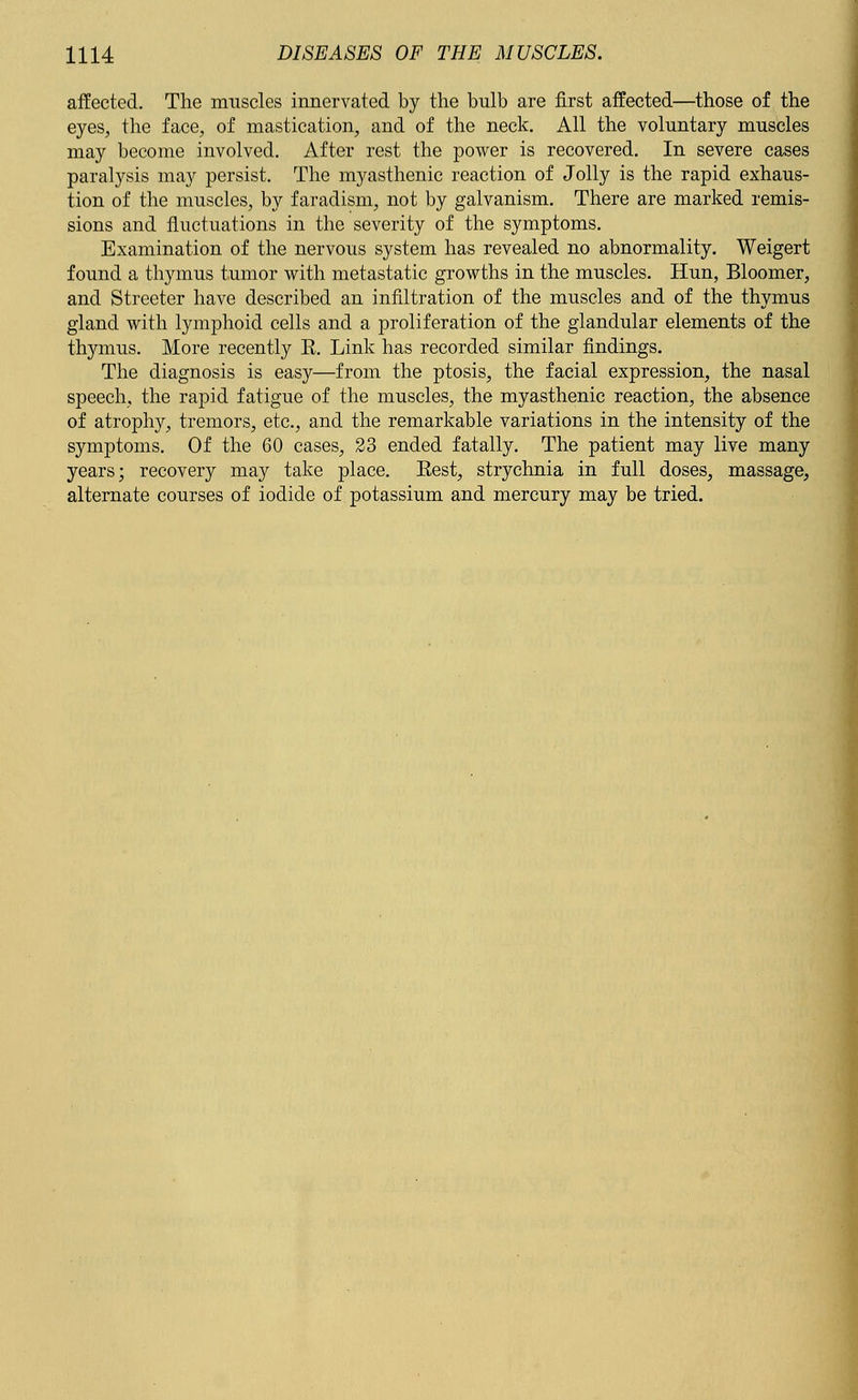 affected. The muscles innervated by the bulb are first affected—those of the eyes, the face, of mastication, and of the neck. All the voluntary muscles may become involved. After rest the power is recovered. In severe cases paralysis may persist. The myasthenic reaction of Jolly is the rapid exhaus- tion of the muscles, by faradism, not by galvanism. There are marked remis- sions and fluctuations in the severity of the symptoms. Examination of the nervous system has revealed no abnormality. Weigert found a thymus tumor with metastatic growths in the muscles. Hun, Bloomer, and Streeter have described an infiltration of the muscles and of the thymus gland with lymphoid cells and a proliferation of the glandular elements of the thymus. More recently E. Link has recorded similar findings. The diagnosis is easy—from the ptosis, the facial expression, the nasal speech, the rapid fatigue of the muscles, the myasthenic reaction, the absence of atrophy, tremors, etc., and the remarkable variations in the intensity of the symptoms. Of the 60 cases, 23 ended fatally. The patient may live many years; recovery may take place. Eest, strychnia in full doses, massage, alternate courses of iodide of potassium and mercury may be tried.