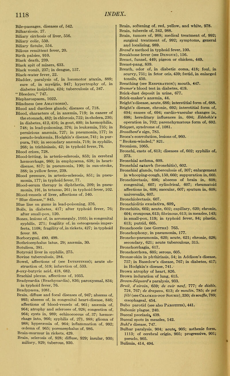 Bile-passages, diseases of, 542. Bilharziosis, 27. Biliary cirrhosis of liver, 556. Biliary colic, 550. Biliary fistula;, 554. Bilious remittent fever, 20. Birth palsies, 910. Black death, 239. Black spit of miners, 633. Black vomit, 237; in dengue, 157. Black-water fever, 22. Bladder, paralysis of, in locomotor ataxia, 889; care of, in myelitis, 947; hypertrophy of, in diabetes insipidus, 424; tuberculosis of, 347.  Bleeders, 747. Blepharospasm, 1022. Blindness (see Amaurosis). Blood and ductless glands, diseases of, 718. Blood, characters of, in anaemia, 719; in cancer of the stomach, 482; in chlorosis, 722; in cholera, 230; in diabetes, 412,416; in gout, 400; in haemophilia, 748; in lead-poisoning, 376; in leukaemia, 735; in pernicious anaemia, 727; in pneumonia, 177; in pseudo-leukaemia, Hodgkin's disease, 741; in pur- pura, 743; in secondary anaemia, 719; in syphilis, 268; in trichiniasis, 42; in typhoid fever, 76. Blood crises, 728. Blood-letting, in arterio-sclerosis, 853; in cerebral haemorrhage, 980; in emphysema, 638; in heart- disease, 817; in pneumonia, 190; in sun-stroke, 388; in yellow fever, 239. Blood pressure, in arterio-sclerosis, 851; in pneu- monia, 177; in typhoid fever, 77. Blood-serum therapy in diphtheria, 209; in pneu- monia, 191, in tetanus, 261; in typhoid fever, 102. Blood-vessels of liver, affections of, 540.  Blue disease, 845. Blue line on gums in lead-poisoning, 376. Boils, in diabetes, 417; after typhoid fever, 76; after small-pox, 120. Bones, lesions of, in acromegaly, 1105; in congenital syphilis, 271; fragility of, in osteogenesis imper- fecta, 1108; fragility of, in rickets, 427; in typhoid fever 88. Borborygmi, 490, 499. Bothriocephalus latus, 29; anaemia, 30. Botulism, 381. Botyroid liver in syphilis, 275. Bovine tuberculosis, 284. Bowel, affections of (see Intestines); acute ob- struction of, 519; infarction of, 533. |3-oxy-butyric acid, 418, 682. Brachial plexus, affections of, 1035. Bradycardia (Brachycardia), 836; paroxysmal, 834; in typhoid fever, 76. Bradypncea, 1081. Brain, diffuse and focal diseases of, 947; abscess of, 993; abscess of, in congenital heart-disease, 846; affections of blood-vessels of, 961; anaemia of, 964; atrophy and scleroses of, 928; congestion of, 964; cysts in, 989; echinococcus of, 37; haemor- rhage into, 966; syphilis of, 271, 988; glioma of 988; hyperaemia of, 964; inflammation of, 992; oedema of, 965; porencephaly of, 986. Brain-murmur in rickets, 429. Brain, sclerosis of, 928; diffuse, 929; insular, 930; miliary, 929; tuberous, 930. Brain, softening of, red, yellow, and white, 978. Brain, tubercle of, 342, 988. Brain, tumors of, 988; medical treatment of, 992; surgical treatment of, 992; symptoms, general and localizing, 989. Brand's method in typhoid fever, 100. Breakbone fever (see Dengue), 156. Breast, funnel, 449; pigeon or chicken, 449. Breast-pang, 839. Breath, odor of, in diabetic coma, 418; foul, in scurvy, 751; in fetor oris, 439; foetid, in enlarged tonsils, 450. Breathing (see Respiration); mouth, 447. Bremer's blood test in diabetes, 419. Brick-dust deposit in urine, 677. Brick-maker's anaemia, 44. Bright's disease, acute, 686; interstitial form of, 688. Bright's disease, chronic, 692; interstitial form of, 694; causes of, 694; cardio-vascular changes in, 698; hereditary influences in, 694; Edebohls's operation in, 702; parenchymatous form of, 692. Briquet, syndrome of, 1081. Broadbent's sign, 783. Broca's convolution, lesions of, 960. Broken-winded, 821. Bromism, 1065. Bronchi, casts of, 613; diseases of, 602; syphilis of, 273. Bronchial asthma, 609. Bronchial catarrh (bronchitis), 602. Bronchial glands, tuberculosis of, 307; enlargement in whooping-cough, 150, 660; suppuration in, 660. Bronchiectasis, 606; abscess of brain in, 608; congenital, 607; cylindrical, 607; rheumatoid affections in, 608; saccular, 607; sputum in, 608; universalis, 607. Bronchiolectasis, 607. Bronchiolitis exudativa, 609. Bronchitis, 602; acute, 602; capillary, 620; chronic, 604; croupous, 613; fibrinous, 613; in measles, 143; in small-pox, 119; in typhoid fever, 84; plastic, 613; putrid, 605. Bronchocele (see Goitre) 763. Bronchophony, in pneumonia, 177. Broncho-pneumonia, 620; acute, 621; chronic, 628; secondary, 621; acute tuberculous, 315. Bronchorrhagia, 617. Bronchorrhcea, 605; serous, 605. Bronze-skin in phthiriasis, 54; in Addison's disease, 757; in Basedow's disease, 767; in diabetes, 417; in Hodgkin's disease, 741. Brown atrophy of heart, 826. Brown induration of lung, 615. Brown-Sequard's paralysis, 933. Bruit, d'airain, 659; de cuir neuf, 777; de diable, 724, 767; de drapeau, 613; de moulin, 785; de pot fele (see Cracked-pot Sound), 330; de souffle, 789; oesophageal, 454. Bubo parotid (see also Parotitis), 441. Bubonic plague, 240. Buccal psoriasis, 439. Buccal spots in measles, 142. Buhl's disease, 747. Bulbar paralysis, 904; acute, 905; asthenic form, 1113; of cerebral origin, 905; progressive, 901; pseudo, 905. Bulimia, 414, 494.