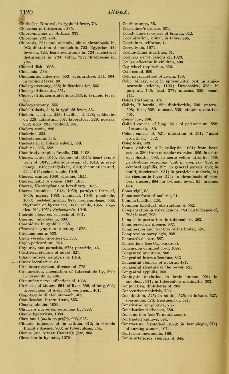 Chills (see Rigors), in typhoid fever, 74. Chloasma phthisicorum, 335. Chloro-anscmia in phthisis, 333. Chloroma, 732, 738. Chlorosis, 721; and ancemia, sinus thrombosis in, 983; dilatation of stomach in, 723; Egyptian, 44; fever in, 724; heart symptoms in, 724; menstrual disturbance in, 724; rubia, 722; thrombosis in, 724. Choked disk, 1008. Cholaemia, 536. Cholangitis, infective, 553; suppurative, 554, 564; in typhoid fever, 83. Cholecystectomy, 555; indications for, 555. Cholecystitis acuta, 551. Cholecystitis, acute infectious, 545; in typhoid fever, 83. Cholecystotomy, 555. Cholelithiasis, 548; in typhoid fever, 83. Cholera, asiatica, 228; bacillus of, 228; epidemics of, 228; infantum, 507; laboratory, 229; nostras, 232; sicca, 231; typhoid, 231. Cholera toxin, 228. Cholerine, 232. Cholestersemia, 536. Cholesterin in biliary calculi, 550. Choluria, 535, 682. Chondrodystrophia fcetalis, 769, 1108. Chorea, acute, 1045; etiology of, 1045; heart symp- toms of, 1049; infectious origin of, 1048; in preg- nancy, 1046; paralysis in, 1049; rheumatism and, 224, 1045; school-made, 1046. Chorea, canine, 1046; chronic, 1055. Chorea, habit or spasm, 1047, 1053. Chorea, Huntingdon's or hereditary, 1055. Chorea insaniens, 1048, 1050; paralytic form of, 1049; major, 1053; maniacal, 1048; pandemic, 1053; post-hemiplegic, 987; prehemiplegic, 969. rhythmic or hysterical, 1056; senile, 1055; spas- tica, 911, 1051; Sydenham's, 1045. Choroid plexuses, sclerosis of, 997. Choroid, tubercles in, 304. Choroiditis in syphilis. 268. Chovstek's symptom in tetany, 1076. Chylangiomata, 533. Chyle vessels, disorders of, 533. Chylo-pericardium, 784. Chyluria, non-parasitic, 676; parasitic, 48. Cicatricial stenosis of bowel, 521. Ciliary muscle, paralysis of, 1014. - Cimex lectularius, 54. Circulatory system, diseases of, 775. Circumcision, inoculation of tuberculosis by, 290; in hemophilia, 748. Circumflex nerve, affections of, 1036. Cirrhosis, of kidney, 694; of liver, 556; of lung, 628; tuberculous of liver. 342; ventriculi, 461. Clapotage in dilated stomach, 469. Claudication, intermittent, 853. Claustrophobia, 1089. Claviceps purpurea, poisoning by, 383. Clavus hystericus, 1080. Claw-hand (main en griffe), 903, 925. Climate influence of, in asthma, 612; in chronic Bright's disease, 700; in tuberculosis, 354. Clonus (see Ankle Clonus); jaw, 903. Clownism in hysteria, 1078. Cnethocampa, 56. Coal-miner's disease, 631. Cobalt miners, cancer of lung in, 642. Cocainization, spinal, in tabes, 895. Coccidium oviforme, 1. Coccydynia, 1071. Cochin-China diarrhoea, 51. Cochlear nerve, lesions of, 1023. Cceliac affection in children, 499. Cog-wheel respiration, 330. Coin-sound, 659. Cold pack, method of giving, 139. Colic, biliary, 550; in appendicitis, 514; in angio- neurotic oedema, 1103; Devonshire, 375; in purpura, 745; lead, 377; mucous, 530; renal, 711. Colica Pictonum, 375. Colitis, Bilharzial, 28; diphtheritic, 500; entero-, 508; ileo-, 508; mucous, 530; simple ulcerative, 501. Colles' law, 266. Colloid cancer, of lung, 641; of peritonaeum, 588; of stomach, 480. Colon, cancer of, 521; dilatation of, 531; giant growth of, 532. Coloptosis, 529. Coma, diabetic, 417; epileptic, 1061; from heat- stroke, 386; from muscular exertion, 686; in acute encephalitis, 993; in acute yellow atrophy, 539; in alcoholic poisoning, 369; in apoplexy, 969; in cerebral syphilis, 272; in general paresis, 898; in multiple sclerosis, 931; in pernicious malaria, 21; in rheumatic fever, 224; in thrombosis of cere- bral sinuses, 984; in typhoid fever, 85; uremic, 684. Coma vigil, 85. Comatose form of malaria, 21. Comma bacillus, 228. Common bile-duct, obstruction if, 552. Compensation in valve lesions, 794; disturbance of, 795; loss of, 795. Composite portraiture in tuberculosis, 293. Compressed air disease, 937. Compression and traction of the bowel, 521. Compression paraplegia, 938. Concato's disease, 587. Concretions (see Calcaheous). Concussion of spinal cord, 1097. Congenital aneurism, 866. Congenital heart affections, 843 Congenital stenosis of pylorus, 487. Congenital stricture of the bowel, 521. Congenital syphilis, 269. Conjugate deviation in brain tumor, 991; in apoplexy, 971; in tuberculous meningitis, 303. Conjunctiva, diphtheria of, 203. Consecutive nephritis, 703. Constipation, 525; in adults, 525; in infants, 527; spasmodic, 526; treatment of, 527. Constitutio lymphatica, 755. Constitutional diseases, 389. Consumption (see Tuberculosis). Contracted kidneys, 694. Contracture hysterical, 1079; in hemiplegia, 974; of nursing women, 1074. Contusion pneumonia, 166. Conus arteriosus, stenosis of, 845.
