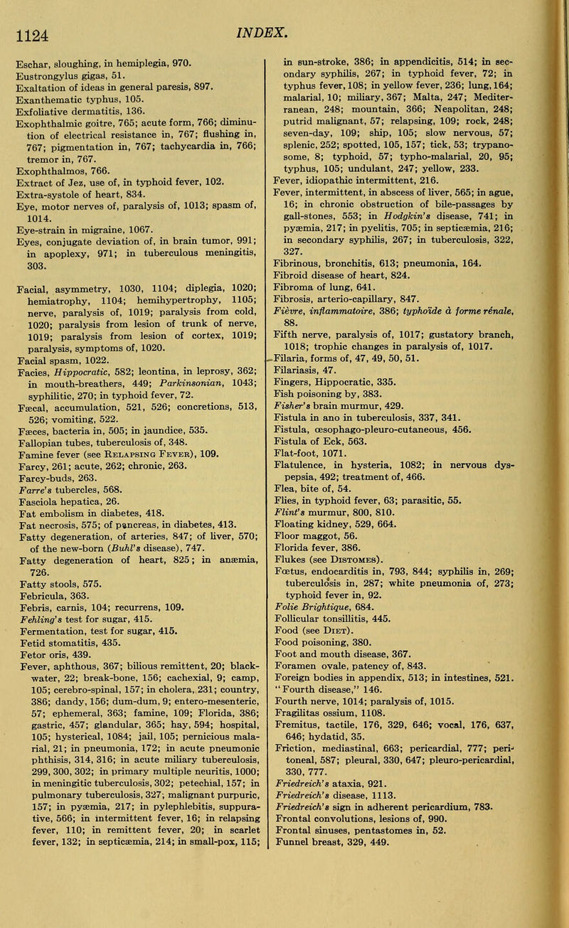 Eschar, sloughing, in hemiplegia, 970. Eustrongylus gigas, 51. Exaltation of ideas in general paresis, 897. Exanthematic typhus, 105. Exfoliative dermatitis, 136. Exophthalmic goitre, 765; acute form, 766; diminu- tion of electrical resistance in, 767; flushing in, 767; pigmentation in, 767; tachycardia in, 766; tremor in, 767. Exophthalmos, 766. Extract of Jez, use of, in typhoid fever, 102. Extra-systole of heart, 834. Eye, motor nerves of, paralysis of, 1013; spasm of, 1014. Eye-strain in migraine, 1067. Eyes, conjugate deviation of, in brain tumor, 991; in apoplexy, 971; in tuberculous meningitis, 303. Facial, asymmetry, 1030, 1104; diplegia, 1020; hemiatrophy, 1104; hemihypertrophy, 1105; nerve, paralysis of, 1019; paralysis from cold, 1020; paralysis from lesion of trunk of nerve, 1019; paralysis from lesion of cortex, 1019; paralysis, symptoms of, 1020. Facial spasm, 1022. Facies, Hippocratic, 582; leontina, in leprosy, 362; in mouth-breathers, 449; Parkinsonian, 1043; syphilitic, 270; in typhoid fever, 72. Faecal, accumulation, 521, 526; concretions, 513, 526; vomiting, 522. Faeces, bacteria in, 505; in jaundice, 535. Fallopian tubes, tuberculosis of, 348. Famine fever (see Relapsing Fever), 109. Farcy, 261; acute, 262; chronic, 263. Farcy-buds, 263. Farre'8 tubercles, 568. Fasciola hepatica, 26. Fat embolism in diabetes, 418. Fat necrosis, 575; of pancreas, in diabetes, 413. Fatty degeneration, of arteries, 847; of liver, 570; of the new-born (Buhl's disease), 747. Fatty degeneration of heart, 825; in anaemia, 726. Fatty stools, 575. Febricula, 363. Febris, carnis, 104; recurrens, 109. Fehling's test for sugar, 415. Fermentation, test for sugar, 415. Fetid stomatitis, 435. Fetor oris, 439. Fever, aphthous, 367; bilious remittent, 20; black- water, 22; break-bone, 156; cachexial, 9; camp, 105; cerebro-spinal, 157; in cholera, 231; country, 386; dandy, 156; dum-dum, 9; entero-mesenteric, 57; ephemeral, 363; famine, 109; Florida, 386; gastric, 457; glandular, 365; hay, 594; hospital, 105; hysterical, 1084; jail, 105; pernicious mala- rial, 21; in pneumonia, 172; in acute pneumonic phthisis, 314, 316; in acute miliary tuberculosis, 299, 300, 302; in primary multiple neuritis, 1000; in meningitic tuberculosis, 302; petechial, 157; in pulmonary tuberculosis, 327; malignant purpuric, 157; in pyaemia, 217; in pylephlebitis, suppura- tive, 566; in intermittent fever, 16; in relapsing fever, 110; in remittent fever, 20; in scarlet fever, 132; in septicaemia, 214; in small-pox, 115; in eun-stroke, 386; in appendicitis, 514; in sec- ondary syphilis, 267; in typhoid fever, 72; in typhus fever, 108; in yellow fever, 236; lung, 164; malarial, 10; miliary, 367; Malta, 247; Mediter- ranean, 248; mountain, 366; Neapolitan, 248; putrid malignant, 57; relapsing, 109; rock, 248; seven-day, 109; ship, 105; slow nervous, 57; splenic, 252; spotted, 105, 157; tick, 53; trypano- some, 8; typhoid, 57; typho-malarial, 20, 95; typhus, 105; undulant, 247; yellow, 233. Fever, idiopathic intermittent, 216. Fever, intermittent, in abscess of liver, 565; in ague, 16; in chronic obstruction of bile-passages by gall-stones, 553; in Hodgkin's disease, 741; in pyaemia, 217; in pyelitis, 705; in septicaemia, 216; in secondary syphilis, 267; in tuberculosis, 322, 327. Fibrinous, bronchitis, 613; pneumonia, 164. Fibroid disease of heart, 824. Fibroma of lung, 641. Fibrosis, arterio-capillary, 847. Fievre, inflammatoire, 386; typho'ide a forme rinale, 88. Fifth nerve, paralysis of, 1017; gustatory branch, 1018; trophic changes in paralysis of, 1017. Filaria, forms of, 47, 49, 50, 51. Filariasis, 47. Fingers, Hippocratic, 335. Fish poisoning by, 383. Fisher's brain murmur, 429. Fistula in ano in tuberculosis, 337, 341. Fistula, cesophago-pleuro-cutaneous, 456. Fistula of Eck, 563. Flat-foot, 1071. Flatulence, in hysteria, 1082; in nervous dys- pepsia, 492; treatment of, 466. Flea, bite of, 54. Flies, in typhoid fever, 63; parasitic, 55. Flint's murmur, 800, 810. Floating kidney, 529, 664. Floor maggot, 56. Florida fever, 386. Flukes (see Distomes). Foetus, endocarditis in, 793, 844; syphilis in, 269; tuberculosis in, 287; white pneumonia of, 273; typhoid fever in, 92. Folie Brightique, 684. Follicular tonsillitis, 445. Food (see Diet). Food poisoning, 380. Foot and mouth disease, 367. Foramen ovale, patency of, 843. Foreign bodies in appendix, 513; in intestines, 521.  Fourth disease, 146. Fourth nerve, 1014; paralysis of, 1015. Fragilitas ossium, 1108. Fremitus, tactile, 176, 329, 646; vocal, 176, 637, 646; hydatid, 35. Friction, mediastinal, 663; pericardial, 777; perij toneal, 587; pleural, 330, 647; pleuro-pericardial, 330, 777. Friedreich's ataxia, 921. Friedreich's disease, 1113. Friedreich's sign in adherent pericardium, 783. Frontal convolutions, lesions of, 990. Frontal sinuses, pentastomes in, 52. Funnel breast, 329, 449.