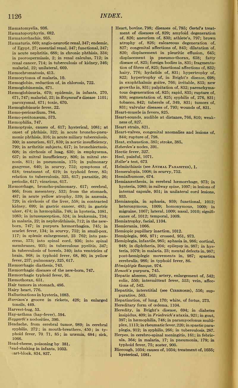 Haematomyelia, 936. Hematoporphyrin, 682. Haematorrhachis, 935. Hematuria, 669; angio-neurotic renal, 347; endemic, of Egypt, 27; essential renal, 347; functional, 347; in acute nephritis, 688; in chronic phthisis, 334; in psorospermiasis, 2; in renal calculus, 712; in renal cancer, 714; in tuberculosis of kidney, 346; malarial, 22; unilateral, 669. Hsemochromatosis, 413. Hasmocytozoa of malaria, 10. Haemoglobin, reduction of, in chlorosis, 722. HaemoglobinaBmia, 671. Haemoglobinuria, 670; epidemic, in infants, 270, 671, 747; malarial, 22; in Raynaud's disease 1101; paroxysmal, 671; toxic, 670. Haemoglobinuric fever, 22. Haemo-pericardium, 784. Haemo-peritonssum, 573. Haemophilia, 747. Haemoptysis, causes of, 617; hysterical, 1081; at onset of phthisis, 322; in acute broncho-pneu- monic phthisis, 316; in acute miliary tuberculosis, 300; in aneurism, 617, 859; in aortic insufficiency, 799; in arthritic subjects, 617; in bronchiectasis, 608; in cirrhosis of lung, 630; in emphysema, 637; in mitral insufficiency, 806; in mitral ste- nosis, 811; in pneumonia, 175; in pulmonary gangrene, 640; in scurvy, 752; symptoms of, 618; treatment of, 619; in typhoid fever, 85; relation to tuberculosis, 325, 617; parasitic, 26; periodic, 617; vicarious, 617. Haemorrhage, broncho-pulmonary. 617; cerebral, 966; from mesentery, 532; from the stomach, 487; in acute yellow atrophy, 539; in anaemia, 729; in cirrhosis of the liver, 558; in contracted kidney, 699; in gastric cancer, 483; in gastric ulcer, 474; in haemophilia, 748; in hysteria, 1081, 1083; in intussusception, 524; in leukaemia, 734; in malaria, 22; in nephrolithiasis, 712; in the new- born, 747; in purpura haemorrhagica, 745; in scarlet fever, 134; in scurvy, 752; in small-pox, 117; in splenic enlargement, 23 762; into pan- creas, 573; into spinal cord, 936; into spinal membranes, 935; in tuberculous pyelitis, 347; in tuberculosis of bowels, 340; into ventricles of brain, 968; in typhoid fever, 68, 80; in yellow fever, 237; pulmonary, 325, 617. Hemorrhagic diathesis, 743. Hemorrhagic diseases of the new-born, 747. Hemorrhagic typhoid fever, 91. Hemothorax, 651. Hair tumors in stomach, 486. Hairy heart, 776. Hallucinations in hysteria, 1083. Harrison's groove in rickets, 428; in enlarged tonsils, 449. Harvest-bug, 53. Hay-asthma (hay-fever), 594. Haygarth's nodosities, 390. Headache, from cerebral tumor, 989; in cerebral syphilis, 272; in mouth-breathers, 450; in ty- phoid fever, 70. 71, 85; in uremia, 684; sick, 1066. Head-cheese, poisoning by 381. ~Tead-shaking in infants, 1032. uart-block, 834, 837. Heart, bovine, 798; diseases of, 785; Oertel's treat- ment of diseases of, 829; amyloid degeneration of, 826; aneurism of, 830; athlete's, 797; brown atrophy of, 826; calcareous degeneration of, 827; congenital affections of, 843; dilatation of, 820; displacement in pleuritic effusion, 645; displacement in pneumo-thorax, 658; fatty disease of, 825; foreign bodies in, 831; fragmenta- tion of fibres of, 825; functional affections of, 832; hairy, 776; hydatids of, 831; hypertrophy of, 822; hypertrophy of, in Bright's disease, 698; in exophthalmic goitre, 766; irritable, 833; new growths in, 831; palpitation of, 832; parenchyma- tous degeneration of, 825; rapid, 835; rupture of, 830; segmentation of, 825; syphilis of, 276, 831; tobacco, 842; tubercle of, 349, 831; tumors of, 831; valvular diseases of, 793; wounds of, 831. Heart-muscle in fevers, 825. Heart-sounds, audible at distance, 766, 810; weak- ness of, 827. Heart strain, 821. Heart-valves, congenital anomalies and lesions of, 844; rupture of, 798. Heat, exhaustion, 385; stroke, 385. Heberden's nodes, 391. Hectic fever, 327. Heel, painful, 1071. Heller's test, 673. Helminthiasis (see Animal Parasites), 1. Hemeralopia, 1008; in scurvy, 752. Hemialbumose, 674. Hemianesthesia, in cerebral hemorrhage, 973; in hysteria, 1080; in railway spine, 1097; in lesions of internal capsule, 951; in unilateral cord lesions, 933. Hemianopia, in aphasia, 959; functional, 1012; heteronymous, 1009; homonymous, 1009; in migraine, 1067; lateral, 1009; nasal, 1010; signifi- cance of, 1012; temporal, 1009. Hemiatrophy, facial, 1104. Hemicrania, 1066. Hemiopic pupillary inaction, 1012. Hemiplegia, 966, 971; crossed, 951, 973. Hemiplegia, infantile, 985; aphasia in, 986; cortical, 948; in diphtheria, 204; epilepsy in, 987; in hys- teria, 1079; in malaria, 23; mental defects in, 987; post-hemiplegic movements in, 987; spastica cerebralis, 986; in typhoid fever, 86. Hemiplegie flasque. 974. Henoch's purpura, 745. Hepatic abscess, 563; artery, enlargement of, 542; colic, 550; intermittent fever, 553; vein, affec- tions of, 542. Hepatitis, interstitial (see Cirrhosis), 556; sup- purative, 563. Hepatization, of lung, 170; white, of foetus, 273. Hereditary form of cedema, 1104. Heredity, in Bright's disease, 694; in diabetes insipidus, 409; in Friedreich's ataxia, 921; in gout, 397; in hemophilia, 748; in paramyoclonus multi- plex, 1113; in rheumatic fever, 220; in spastic para- plegia, 912; in syphilis, 266; in tuberculosis, 287. Herpes, in cerebro-spinal meningitis, 161; in febric- ula, 364; in malaria, 17; in pneumonia, 179; in typhoid fever, 75; zoster, 900. Hiccough, 1034; causes of, 1034; treatment of, 1035; hysterical, 1081.