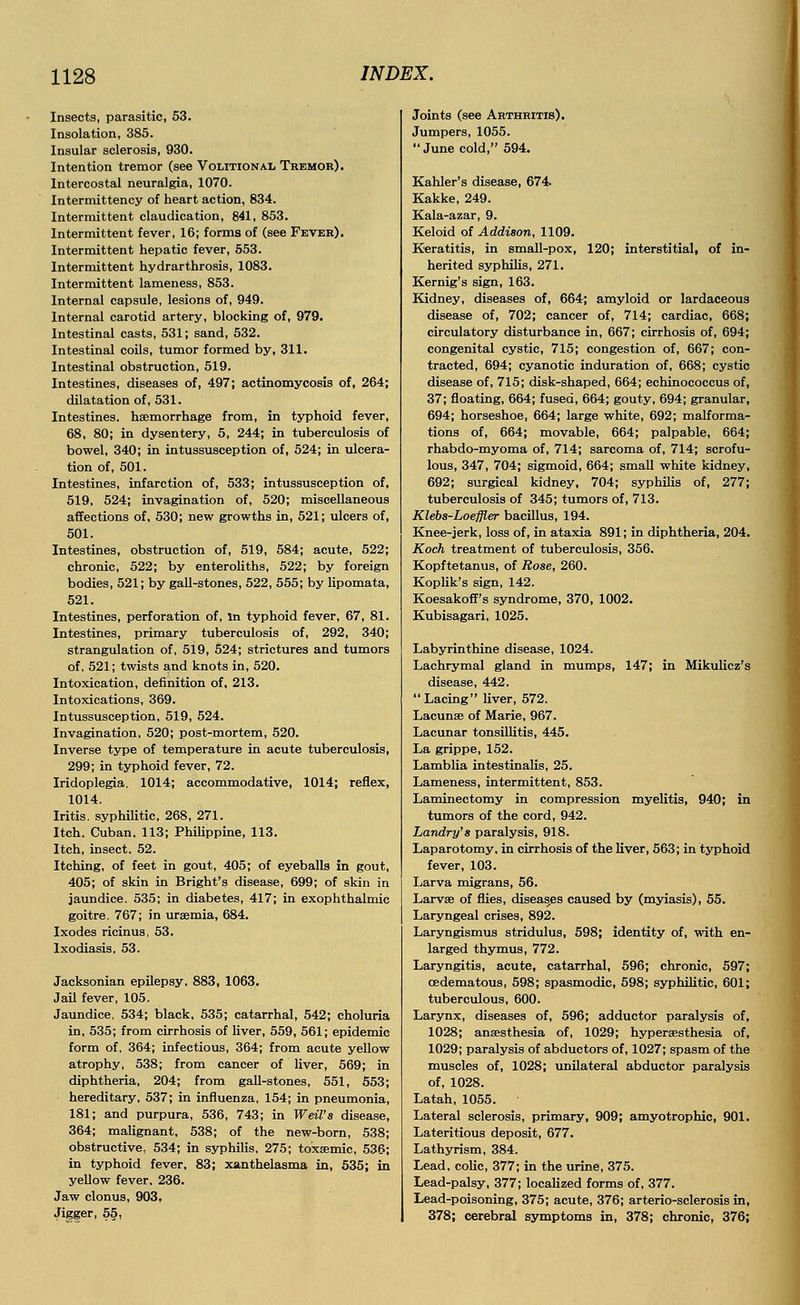 Insects, parasitic, 53. Insolation, 385. Insular sclerosis, 930. Intention tremor (see Volitional Tremor). Intercostal neuralgia, 1070. Intermittency of heart action, 834. Intermittent claudication, 841, 853. Intermittent fever, 16; forms of (see Fever). Intermittent hepatic fever, 553. Intermittent hydrarthrosis, 1083. Intermittent lameness, 853. Internal capsule, lesions of, 949. Internal carotid artery, blocking of, 979. Intestinal casts, 531; sand, 532. Intestinal coils, tumor formed by, 311. Intestinal obstruction, 519. Intestines, diseases of, 497; actinomycosis of, 264; dilatation of, 531. Intestines, haemorrhage from, in typhoid fever, 68, 80; in dysentery, 5, 244; in tuberculosis of bowel, 340; in intussusception of, 524; in ulcera- tion of, 501. Intestines, infarction of, 533; intussusception of, 519, 524; invagination of, 520; miscellaneous affections of, 530; new growths in, 521; ulcers of, 501. Intestines, obstruction of, 519, 584; acute, 522; chronic, 522; by enteroliths, 522; by foreign bodies, 521; by gall-stones, 522, 555; by lipomata, 521. Intestines, perforation of, in typhoid fever, 67, 81. Intestines, primary tuberculosis of, 292, 340; strangulation of, 519, 524; strictures and tumors of, 521; twists and knots in, 520. Intoxication, definition of, 213. Intoxications, 369. Intussusception, 519, 524. Invagination, 520; post-mortem, 520. Inverse type of temperature in acute tuberculosis, 299; in typhoid fever, 72. Iridoplegia, 1014; accommodative, 1014; reflex, 1014. Iritis, syphilitic, 268, 271. Itch. Cuban. 113; Philippine, 113. Itch, insect. 52. Itching, of feet in gout, 405; of eyeballs in gout, 405; of skin in Bright's disease, 699; of skin in jaundice. 535; in diabetes, 417; in exophthalmic goitre. 767; in uraemia, 684. Ixodes ricinus, 53. Ixodiasis, 53. Jacksonian epilepsy. 883, 1063. Jail fever, 105. Jaundice, 534; black, 535; catarrhal, 542; choluria in, 535; from cirrhosis of liver, 559, 561; epidemic form of, 364; infectious, 364; from acute yellow atrophy, 538; from cancer of liver, 569; in diphtheria, 204; from gall-stones, 551, 553; hereditary, 537; in influenza, 154; in pneumonia, 181; and purpura, 536, 743; in Weil's disease, 364; malignant, 538; of the new-born, 538; obstructive, 534; in syphilis, 275; toxaemic, 536; in typhoid fever, 83; xanthelasma in, 535; in yellow fever, 236. Jaw clonus, 903. Jigger, 55, Joints (see Arthritis). Jumpers, 1055.  June cold, 594. Kahler's disease, 674. Kakke, 249. Kala-azar, 9. Keloid of Addison, 1109. Keratitis, in small-pox, 120; interstitial, of in- herited syphilis, 271. Kernig's sign, 163. Kidney, diseases of, 664; amyloid or lardaceous disease of, 702; cancer of, 714; cardiac, 668; circulatory disturbance in, 667; cirrhosis of, 694; congenital cystic, 715; congestion of, 667; con- tracted, 694; cyanotic induration of, 668; cystic disease of, 715; disk-shaped, 664; echinococcus of, 37; floating, 664; fused, 664; gouty, 694; granular, 694; horseshoe, 664; large white, 692; malforma- tions of, 664; movable, 664; palpable, 664; rhabdo-myoma of, 714; sarcoma of, 714; scrofu- lous, 347, 704; sigmoid, 664; small white kidney, 692; surgical kidney, 704; syphilis of, 277; tuberculosis of 345; tumors of, 713. Klebs-Loeffler bacillus, 194. Knee-jerk, loss of, in ataxia 891; in diphtheria, 204. Koch treatment of tuberculosis, 356. Kopftetanus, of Rose, 260. Koplik's sign, 142. Koesakoff's syndrome, 370, 1002. Kubisagari, 1025. Labyrinthine disease, 1024. Lachrymal gland in mumps, 147; in Mikulicz's disease, 442. Lacing liver, 572. Lacunae of Marie, 967. Lacunar tonsillitis, 445. La grippe, 152. Lamblia intestinalis, 25. Lameness, intermittent, 853. Laminectomy in compression myelitis, 940; in tumors of the cord, 942. Landry's paralysis, 918. Laparotomy, in cirrhosis of the liver, 563; in typhoid fever, 103. Larva migrans, 56. Larvae of flies, diseases caused by (myiasis), 55. Laryngeal crises, 892. Laryngismus stridulus, 598; identity of, with en- larged thymus, 772. Laryngitis, acute, catarrhal, 596; chronic, 597; cedematous, 598; spasmodic, 598; syphilitic, 601; tuberculous, 600. Larynx, diseases of, 596; adductor paralysis of, 1028; anaesthesia of, 1029; hyperassthesia of, 1029; paralysis of abductors of, 1027; spasm of the muscles of, 1028; unilateral abductor paralysis of, 1028. Latah, 1055. Lateral sclerosis, primary, 909; amyotrophic, 901. Lateritious deposit, 677. Lathyrism, 384. Lead, colic, 377; in the urine, 375. Lead-palsy, 377; localized forms of, 377. Lead-poisoning, 375; acute, 376; arterio-sclerosis in, 378; cerebral symptoms in, 378; chronic, 376;