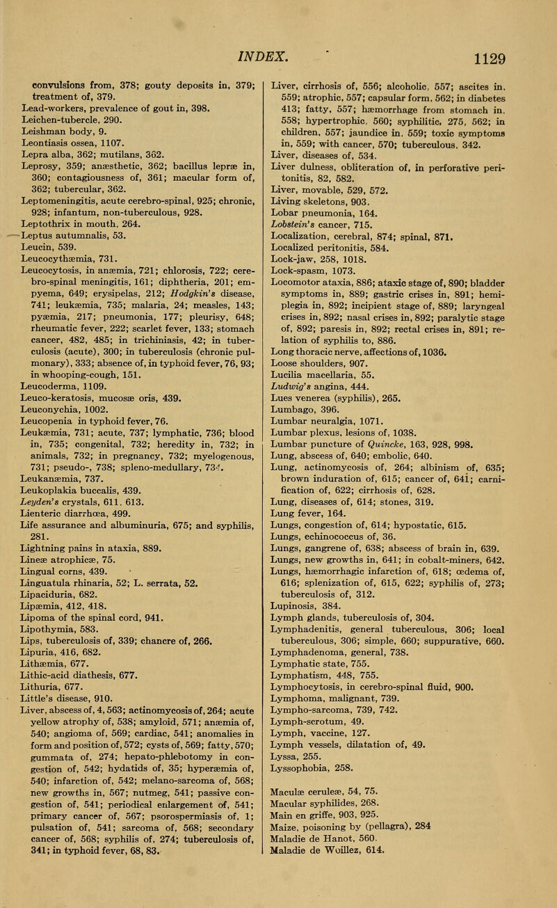 convulsions from, 378; gouty deposits in, 379; treatment of, 379. Lead-workers, prevalence of gout in, 398. Leichen-tubercle, 290. Leishman body, 9. Leontiasis ossea, 1107. Lepra alba, 362; mutilans, 362. Leprosy, 359; anaesthetic, 362; bacillus leprae in, 360; contagiousness of, 361; macular form of, 362; tubercular, 362. Leptomeningitis, acute cerebro-spinal, 925; chronic, 928; infantum, non-tuberculous, 928. Leptothrix in mouth, 264. -Leptus autumnalis, 53. Leucin, 539. Leucocythsemia, 731. Leucocytosis, in anaemia, 721; chlorosis, 722; cere- bro-spinal meningitis, 161; diphtheria, 201; em- pyema, 649; erysipelas, 212; Hodgkin's disease, 741; leukaemia, 735; malaria, 24; measles, 143; pyaemia, 217; pneumonia, 177; pleurisy, 648; rheumatic fever, 222; scarlet fever, 133; stomach cancer, 482, 485; in trichiniasis, 42; in tuber- culosis (acute), 300; in tuberculosis (chronic pul- monary), 333; absence of, in typhoid fever, 76, 93; in whooping-cough, 151. Leucoderma, 1109. Leuco-keratosis, mucosae oris, 439. Leuconychia, 1002. Leucopenia in typhoid fever, 76. Leukaemia, 731; acute, 737; lymphatic, 736; blood in, 735; congenital, 732; heredity in, 732; in animals, 732; in pregnancy, 732; myelogenous, 731; pseudo-, 738; spleno-medullary, 73^. Leukanaemia, 737. Leukoplakia buccalis, 439. Leyden's crystals, 611, 613. Lienteric diarrhoea, 499. Life assurance and albuminuria, 675; and syphilis, 281. Lightning pains in ataxia, 889. Lineae atrophicae, 75. Lingual corns, 439. Linguatula rhinaria, 52; L. serrata, 52. Lipaciduria, 682. Lipaemia, 412, 418. Lipoma of the spinal cord, 941. Lipothymia, 583. Lips, tuberculosis of, 339; chancre of, 266. Lipuria, 416, 682. Lithsemia, 677. Lithic-acid diathesis, 677. Lithuria, 677. Little's disease, 910. Liver, abscess of, 4,563; actinomycosis of, 264; acute yellow atrophy of, 538; amyloid, 571; anaemia of, 540; angioma of, 569; cardiac, 541; anomalies in form and position of, 572; cysts of, 569; fatty, 570; gummata of, 274; hepato-phlebotomy in con- gestion of, 542; hydatids of, 35; hyperaemia of, 540; infarction of, 542; melano-sarcoma of, 568; new growths in, 567; nutmeg, 541; passive con- gestion of, 541; periodical enlargement of, 541; primary cancer of, 567; psorospermiasis of, 1; pulsation of, 541; sarcoma of, 568; secondary cancer of, 568; syphilis of, 274; tuberculosis of, 341; in typhoid fever, 68, 83. Liver, cirrhosis of, 556; alcoholic. 557; ascites in. 559; atrophic, 557; capsular form, 562; in diabetes 413; fatty, 557; haemorrhage from stomach in. 558; hypertrophic, 560; syphilitic, 275, 562; in children, 557; jaundice in. 559; toxic symptoms in, 559; with cancer, 570; tuberculous, 342. Liver, diseases of, 534. Liver dulness, obliteration of, in perforative peri- tonitis, 82, 582. Liver, movable, 529, 572. Living skeletons, 903. Lobar pneumonia, 164. Lobstein's cancer, 715. Localization, cerebral, 874; spinal, 871, Localized peritonitis, 584. Lock-jaw, 258, 1018. Lock-spasm, 1073. Locomotor ataxia, 886; ataxic stage of, 890; bladder symptoms in, 889; gastric crises in, 891; hemi- plegia in, 892; incipient stage of, 889; laryngeal crises in, 892; nasal crises in, 892; paralytic stage of, 892; paresis in, 892; rectal crises in, 891; re- lation of syphilis to, 886. Long thoracic nerve, affections of, 1036. Loose shoulders, 907. Lucilia macellaria, 55. Ludwig'8 angina, 444. Lues venerea (syphilis), 265. Lumbago, 396. Lumbar neuralgia, 1071. Lumbar plexus, lesions of, 1038. Lumbar puncture of Quincke, 163, 928, 998. Lung, abscess of, 640; embolic, 640. Lung, actinomycosis of, 264; albinism of, 635; brown induration of, 615; cancer of, 641; carni- fication of, 622; cirrhosis of, 628. Lung, diseases of, 614; stones, 319. Lung fever, 164. Lungs, congestion of, 614; hypostatic, 615. Lungs, echinococcus of, 36. Lungs, gangrene of, 638; abscess of brain in, 639. Lungs, new growths in, 641; in cobalt-miners, 642. Lungs, haemorrhagic infarction of, 618; oedema of, 616; splenization of, 615, 622; syphilis of, 273; tuberculosis of, 312. Lupinosis, 384. Lymph glands, tuberculosis of, 304. Lymphadenitis, general tuberculous, 306; local tuberculous, 306; simple, 660; suppurative, 660. Lymphadenoma, general, 738. Lymphatic state, 755. Lymphatism, 448, 755. Lymphocytosis, in cerebro-spinal fluid, 900. Lymphoma, malignant, 739. Lympho-sarcoma, 739, 742. Lymph-scrotum, 49. Lymph, vaccine, 127. Lymph vessels, dilatation of, 49. Lyssa, 255. Lyssophobia, 258. Maculae ceruleae, 54, 75. Macular syphilides, 268. Main en griffe, 903, 925. Maize, poisoning by (pellagra), 284 Maladie de Hanot, 560. Maladie de Woillez, 614,