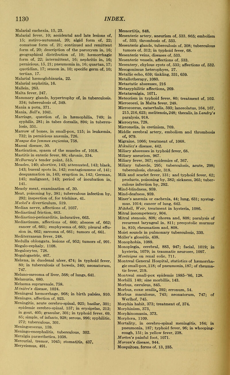 Malarial cachexia, 15, 23. Malarial fever, 10; accidental and late lesions of, 15; sestivo-autumnal, 20; algid form of, 22; comatose form of, 21; continued and remittent form of, 20; description of the paroxysm in, 16; geographical distribution of, 10; haemorrhagic form of, 22; intermittent, 16; nephritis in, 16; pernicious, 15, 21; pneumonia in, 16; quartan, 17; quotidian, 17; season in, 10; specific germ of, 10; tertian, 17. Malarial hemoglobinuria, 22. Malarial nephritis, 16. Mallein, 263. Malta fever, 247. Mammary glands, hypertrophy of, in tuberculosis. 334; tuberculosis of, 349. Mania a potu, 371. Mania, Bell's, 1041. Marriage, question of, in haemophilia, 749; in syphilis, 281; in tabes dorsalis, 894; in tubercu- losis, 351. Marrow of bones, in small-pox, 115; in leukaemia, 732; in pernicious anaemia, 726. Masque des femmes encientes, 758. Massai disease, 50. Mastication, spasm of the muscles of, 1018. Mastitis in enteric fever, 88; chronic, 334. McBurney's tender point, 515. Measles, 140; abortive, 143; attenuated, 143; black, 143; buccal spots in, 142; contagiousness of, 141; desquamation in, 143; eruption in, 142; German, 145; malignant, 143; period of incubation in, 141. Measly meat, examination of, 30. Meat, poisoning by, 381; tuberculous infection by, 292; inspection of, for trichinae, 41. Meckel's diverticulum, 519. Median nerve, affections of, 1037. Mediastinal friction, 663. Mediastino-pericarditis, indurative, 663. Mediastinum, affections of, 660; abscess of, 662; cancer of, 661; emphysema of, 663; pleural effu- sion in, 662; sarcoma of, 661; tumors of, 661. Mediterranean fever, 248. Medulla oblongata, lesions of, 952; tumors of, 991. Megalo-cephaly, 1108. Megalocytes, 728. Megalogastric, 467. Melaena, in duodenal ulcer, 474; in typhoid fever, 80; in tuberculosis of bowels, 340; neonatorum, 747. Melano-sarcoma of liver, 568; of lungs, 641. Melanuria, 680. Melasma suprarenale, 758. Meniere's disease, 1024. Meningeal haemorrhage, 968; in birth palsies, 910. Meninges, affection of, 923. Meningitis, acute cerebro-spinal, 925; basilar, 301; epidemic cerebro-spinal, 157; in erysipelas, 212; in gout, 405; granular, 301; in typhoid fever, 69, 85; simple, of infants, 928; serous, 996; syphilitic, 272; tuberculous, 301. Meningococcus, 159. Meningo-encephalitis, tuberculous, 302. Meralgia paraesthetica, 1038. Mercurial, tremor, 1045; stomatitis, 437, Merycismus, 491. Mesaortitis, 848. Mesenteric artery, aneurism of, 533, 865; embolism of, 533; thrombosis of, 533. Mesenteric glands, tuberculosis of, 308; tuberculous tumors of, 312; in typhoid fever, 68. Mesenteric veins, diseases of, 533. Mesenteric vessels, affections of, 533. Mesentery, chylous cysts of, 533; affections of, 532. Mesogonimus heterophyes, 27. Metallic echo, 659; tinkling, 331, 659. Metallotherapy, 1080. Metastatic abscesses, 216 Metasyphilitic affections, 269. Meta tarsalgia, 1071. Meteorism in typhoid fever, 80; treatment of, 102. Micrococci, in Malta fever, 248. Micrococcus, catarrhalis, 593; lanceolatus, 164, 167, 215,216,623; melitensis.248; thecalis, in Landry's paralysis, 918. Microcytes. 728. Micromelia, in cretinism, 769. Middle cerebral artery, embolism and thrombosis of, 979. Migraine, 1066; treatment of, 1068. Mikulicz's disease. 442. Miliary abscesses in typhoid fever, 68. Miliary aneurism, 967. Miliary fever, 367; epidemics of, 367. Miliary tubercle, 295; tuberculosis, acute, 298; tuberculosis, chronic, 318. Milk and scarlet fever, 131; and typhoid fever, 62; products, poisoning by, 382; sickness, 365; tuber- culous infection by, 292. Mind-blindness, 959. Mind-deafness, 959. Miner's anaemia or cachexia, 44; lung, 631; nystag- mus. 1014; cancer of lung, 642. Mitchell, Weir, treatment in hysteria, 1086. Mitral incompetency, 804. Mitral stenosis, 808; chorea and, 808; paralysis of recurrent laryngeal in, 811; presystolic murmur in, 810; rheumatism and, 808. Moist sounds in pulmonary tuberculosis, 330. Moller's glossitis, 438. Monophobia, 1089. Monoplegia, cerebral, 883, 947; facial, 1019; in hysteria, 1079; in traumatic neuroses, 1097. Montaigne on renal colic, 711. Montreal General Hospital, statistics of haemorrha- gic small-pox, 118; of pneumonia, 187; of rheuma- tic fever, 219. Montreal small-pox epidemic 1885-'86, 128. Morbilli. 140; sine morbillis, 143. Morbus, caeruleus, 845. Morbus, coxae senilis, 392; erronum, 54. Morbus maculosus, 743; neonatorum, 747; of Werlhof, 745. Morphia habit, 373; treatment of, 374. Morphinism, 373. Morphinomania, 373. Morphcea, 1109. Mortality, in cerebro-spinal meningitis, 164; in pneumonia, 187; typhoid fever, 96; in whooping- cough, 151; in yellow fever, 238. Morton's painful foot, 1071. Morvan's disease, 944. Mosquitoes, forms of, 13, 235.