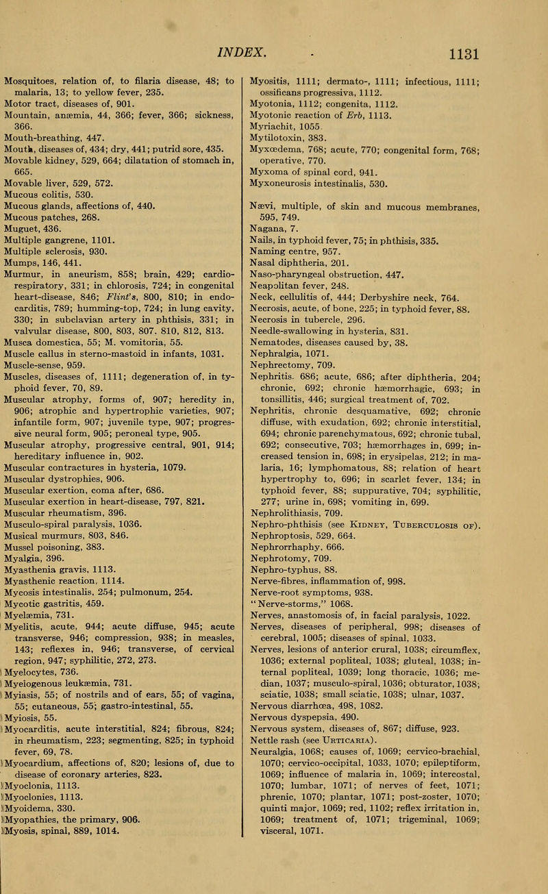 Mosquitoes, relation of, to filaria disease, 48; to malaria, 13; to yellow fever, 235. Motor tract, diseases of, 901. Mountain, anaemia, 44, 366; fever, 366; sickness, 366. Mouth-breathing, 447. Moutk, diseases of, 434; dry, 441; putrid sore, 435. Movable kidney, 529, 664; dilatation of stomach in, 665. Movable liver, 529, 572. Mucous colitis, 530. Mucous glands, affections of, 440. Mucous patches, 268. Muguet, 436. Multiple gangrene, 1101. Multiple sclerosis, 930. Mumps, 146, 441. Murmur, in aneurism, 858; brain, 429; cardio- respiratory, 331; in chlorosis, 724; in congenital heart-disease, 846; Flint's, 800, 810; in endo- carditis, 789; humming-top, 724; in lung cavity, 330; in subclavian artery in phthisis, 331; in valvular disease, 800, 803, 807. 810, 812, 813. Musca domestica, 55; M. vomitoria, 55. Muscle callus in sterno-mastoid in infants, 1031. Muscle-sense, 959. Muscles, diseases of, 1111; degeneration of, in ty- phoid fever, 70, 89. Muscular atrophy, forms of, 907; heredity in, 906; atrophic and hypertrophic varieties, 907; infantile form, 907; juvenile type, 907; progres- sive neural form, 905; peroneal type, 905. Muscular atrophy, progressive central, 901, 914; hereditary influence in, 902. Muscular contractures in hysteria, 1079. Muscular dystrophies, 906. Muscular exertion, coma after, 686. Muscular exertion in heart-disease, 797, 821. Muscular rheumatism, 396. Musculo-spiral paralysis, 1036. Musical murmurs, 803, 846. Mussel poisoning, 383. Myalgia, 396. Myasthenia gravis, 1113. Myasthenic reaction, 1114. Mycosis intestinalis, 254; pulmonum, 254. Mycotic gastritis, 459. Myelaemia, 731. Myelitis, acute, 944; acute diffuse, 945; acute transverse, 946; compression, 938; in measles, 143; reflexes in, 946; transverse, of cervical region, 947; syphilitic, 272, 273. \ Myelocytes, 736. \ Myelogenous leukaemia, 731. I Myiasis, 55; of nostrils and of ears, 55; of vagina, 55; cutaneous, 55'; gastro-intestinal, 55. I Myiosis, 55. 'Myocarditis, acute interstitial, 824; fibrous, 824; in rheumatism, 223; segmenting, 825; in typhoid fever, 69, 78. S Myocardium, affections of, 820; lesions of, due to disease of coronary arteries, 823. (Myoclonia, 1113. ('Myoclonies, 1113. .VMyoidema, 330. ((Myopathies, the primary, 906. HMyosis, spinal, 889, 1014. Myositis, 1111; dermato-, 1111; infectious, 1111; ossificans progressiva, 1112. Myotonia, 1112; congenita, 1112. Myotonic reaction of Erb, 1113. Myriachit, 1055. Mytilotoxin, 383. Myxcedema, 768; acute, 770; congenital form, 768; operative, 770. Myxoma of spinal cord, 941. Myxoneurosis intestinalis, 530. Nssvi, multiple, of skin and mucous membranes, 595, 749. Nagana, 7. Nails, in typhoid fever, 75; in phthisis, 335. Naming centre, 957. Nasal diphtheria, 201. Naso-pharyngeal obstruction, 447. Neapolitan fever, 248. Neck, cellulitis of, 444; Derbyshire neck, 764. Necrosis, acute, of bone, 225; in typhoid fever, 88. Necrosis in tubercle, 296. Needle-swallowing in hysteria, 831. Nematodes, diseases caused by, 38. Nephralgia, 1071. Nephrectomy, 709. Nephritis. 686; acute, 686; after diphtheria, 204; chronic, 692; chronic hemorrhagic, 693; in tonsillitis, 446; surgical treatment of, 702. Nephritis, chronic desquamative, 692; chronic diffuse, with exudation, 692; chronic interstitial, 694; chronic parenchymatous, 692; chronic tubal, 692; consecutive, 703; haemorrhages in, 699; in- creased tension in, 698; in erysipelas, 212; in ma- laria, 16; lymphomatous, 88; relation of heart hypertrophy to, 696; in scarlet fever, 134; in typhoid fever, 88; suppurative, 704; syphilitic, 277; urine in, 698; vomiting in, 699. Nephrolithiasis, 709. Nephro-phthisis (see Kidney, Tuberculosis of). Nephroptosis, 529, 664. Nephrorrhaphy, 666. Nephrotomy, 709. Nephro-typhus, 88. Nerve-fibres, inflammation of, 998. Nerve-root symptoms, 938.  Nerve-storms, 1068. Nerves, anastomosis of, in facial paralysis, 1022. Nerves, diseases of peripheral, 998; diseases of cerebral, 1005; diseases of spinal, 1033. Nerves, lesions of anterior crural, 1038; circumflex, 1036; external popliteal, 1038; gluteal, 1038; in- ternal popliteal, 1039; long thoracic, 1036; me- dian, 1037; musculo-spiral, 1036; obturator, 1038; sciatic, 1038; small sciatic, 1038; ulnar, 1037. Nervous diarrhoea, 498, 1082. Nervous dyspepsia, 490. Nervous system, diseases of, 867; diffuse, 923. Nettle rash (see Urticaria) . Neuralgia, 1068; causes of, 1069; cervico-brachial, 1070; cervico-occipital, 1033, 1070; epileptiform, 1069; influence of malaria in, 1069; intercostal, 1070; lumbar, 1071; of nerves of feet, 1071; phrenic, 1070; plantar, 1071; post-zoster, 1070; quinti major, 1069; red, 1102; reflex irritation in, 1069; treatment of, 1071; trigeminal, 1069; visceral, 1071.
