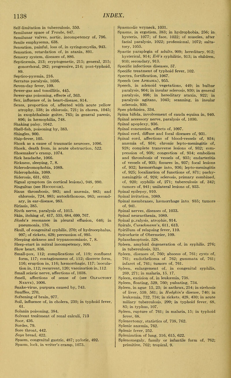 Self-limitation in tuberculosis, 350. Semilunar space of Traube, 647. Semilunar valves, aortic, incompetency of, 796. Senile emphysema, 638. Sensation, painful, loss of, in syringomyelia, 943. Sensation, retardation of, in ataxia, 891. Sensory system, diseases of, 886. Septicaemia, 213; cryptogenetic, 215; general, 215; gonorrhoeal, 282; progressive, 214; post-typhoid, 89. Septico-pyaemia, 216. Serratus paralysis, 1036. Seven-day fever, 109. Sewer-gas and tonsillitis, 445. Sewer-gas poisoning, effects of, 363. Sex, influence of, in heart-disease, 814. Sexes, proportion of, affected with acute yellow atrophy, 53S; in chlorosis, 721; in chorea, 1045; in exophthalmic goitre, 765; in general paresis, 896; in haemophilia, 748. Shaking palsy, 1042. Shell-fish, poisoning by, 383. Shingles, 900. Ship-fever, 105. Shock as a cause of traumatic neuroses, 1096. Shock, death from, in acute obstruction, 522. Shoemaker's cramp, 1074. Sick headache, 1066. Sickness, sleeping, 7, 8. Siderodromophobia, 1089. Siderophobia, 1089. Siderosis, 631, 632. Signal symptom (in cortical lesions), 948, 990. Singultus (see Hiccough). Sinus thrombosis, 983; and anaemia, 983; and chlorosis, 724, 983; autochthonous, 983; second- ary, in ear-disease, 983. Siriasis, 385. Sixth nerve, paralysis of, 1015. Skin, itching of, 417, 535, 684, 699, 767. Skoda's resonance in pleural effusion, 646; in pneumonia, 176. Skull, of congenital syphilis, 270; of hydrocephalus, 997; of rickets, 429; percussion of, 995. Sleeping sickness and trypanosomiasis, 7, 8. Sleep-start in mitral incompetency, 806. Slow heart, 836. Small-pox, 112; complications of, 119; confluent form, 117; contagiousness of, 112; discrete form, 116; eruption in, 116; haemorrhagic, 117; Inocula- tion in, 112; recurrent, 120; vaccination in, 112. Small sciatic nerve, affections of, 1038. Smell, affections of sense of (see Olfactory Nerve), 1006. Snake-virus, purpura caused by, 743. Snuffles, 270, Softening of brain, 977. Soil, influence of, in cholera, 230; in typhoid fever, 61. Solanin poisoning, 384. Solvent treatment of renal calculi, 713 Soor, 436. Sordes, 79. Sore throat, 442. Soya bread, 422. Spasm, congenital gastric, 487; pyloric, 492. Spasm, lock, in writer's cramp, 1073. Spasmodic wryneck, 1031. Spasms, in ergotism, 383; in hydrophobia, 256; in hysteria, 1077; of face, 1022; of muscles, after facial paralysis, 1022; professional, 1072; salta- tory, 1055. Spastic paraplegia of adults, 909; hereditary, 912; hysterical, 914; Erb's syphilitic, 913; in children, 910; secondary, 913. Specific infectious diseases, 57. Specific treatment of typhoid fever, 102. Spectra, fortification, 1067. Speech (see Aphasia), 955. Speech, in adenoid vegetations, 449; in bulbar paralysis, 904; in insular sclerosis, 930; in general paralysis, 898; in hereditary ataxia, 922; in paralysis agitans, 1043; scanning, in insular sclerosis, 930. Spes phthisica, 334. Spina bifida, involvement of cauda equina in, 940. Spinal accessory nerve, paralysis of, 1030. Spinal apoplexy, 936. Spinal concussion, effects of, 1097. Spinal cord, diffuse and focal diseases of, 931. Spinal cord, affections of blood-vessels of, 934; anaemia of, 934; chronic lepto-meningitis of, 928; complete transverse lesions of, 932; com- pression of, 938; congestion of, 934; embolism and thrombosis of vessels of, 935; endarteritis of vessels of, 935; fissures in, 937; focal lesions of, 932; haemorrhage into, 936; lepto-meningitis of, 925; localization of functions of, 871; pachy- meningitis of, 924; sclerosis, primary combined, of, 920; syphilis of, 271; tuberculosis of, 342; tumors of, 941; unilateral lesions of, 933. Spinal epilepsy, 910. Spinal irritation, 1089. Spinal membranes, haemorrhage into. 935; tumors of, 941. Spinal nerves, diseases of, 1033. Spinal neurasthenia, 1089. Spinal paralysis, atrophic, 914. Spirals, Curschmann's, 611, 613. Spirillum of relapsing fever, 110. Spirochaete of Obermeier, 109. Splanchnoptosis, 528. Spleen, amyloid degeneration of, in syphilis, 276; in tuberculosis, 321. Spleen, diseases of, 760; abscess of, 761; cysts of, 761; endothelioma of 762; gummata of, 761; infarct of, 761; tumors of, 761. Spleen, enlargement of, in congenital syphilis, 269, 271; in malaria, 15, 17. Spleen, excision of, in leukaemia, 738. Spleen, floating, 529, 760; pulsating, 734. Spleen, in ague 15, 23; in anthrax. 254; in cirrhosis of liver, 559, 561; in Hodgkin's disease, 740; in leukaemia, 732, 734; in rickets, 428, 430; in acute miliary tuberculosis, 299; in typhoid fever, 68, 83; in typhus, 107. Spleen, rupture o( 761; in malaria, 15; in typhoid fever, 68. Splenectomy, statistics of, 738, 762. Splenic anaemia, 762. Splenic fever, 252. Splenization of lung, 316, 615, 622. Splenomegaly, family or infantile form of, 762; primitive, 762; tropical, 9.