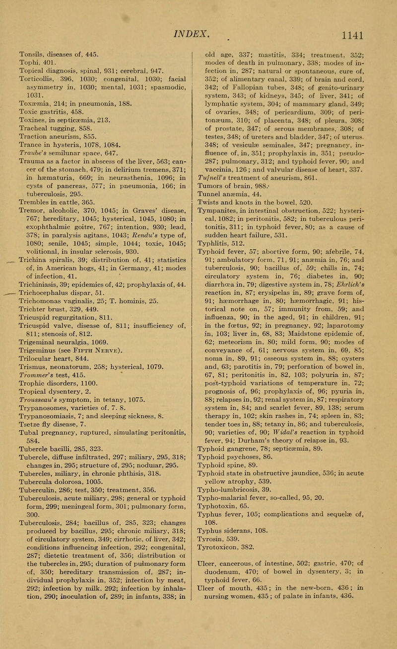 Tonsils, diseases of, 445. Tophi, 401. Topical diagnosis, spinal, 931; cerebral, 947. Torticollis, 396, 1030; congenital, 1030; facial asymmetry in, 1030; mental, 1031; spasmodic, 1031. Toxaemia, 214; in pneumonia, 188. Toxic gastritis, 458. Toxines, in septicaemia, 213. Tracheal tugging, 858. Traction aneurism, 855. Trance in hysteria, 1078, 1084. Traube's semilunar space, 647. Trauma as a factor in abscess of the liver, 563; can- cer of the stomach, 479; in delirium tremens, 371; in hsematuria, 669; in neurasthenia, 1096; in cysts of pancreas, 577; in pneumonia, 166; in tuberculosis, 295. Trembles in cattle, 365. Tremor, alcoholic, 370, 1045; in Graves' disease, 767; hereditary, 1045; hysterical, 1045, 1080; in exophthalmic goitre, 767; intention, 930; lead, 378; in paralysis agitans, 1043; Rendu's type of, 1080; senile, 1045; simple, 1044; toxic, 1045; volitional, in insular sclerosis, 930. Trichina spiralis, 39; distribution of, 41; statistics of, in American hogs, 41; in Germany, 41; modes of infection, 41. Trichiniasis, 39; epidemics of, 42; prophylaxis of, 44. Trichocephalus dispar, 51. Trichomonas vaginalis, 25; T. hominis, 25. Trichter brust, 329, 449. Tricuspid regurgitation, 811. Tricuspid valve, disease of, 811; insufficiency of, 811; stenosis of, 812. Trigeminal neuralgia, 1069. Trigeminus (see Fifth Nerve). Trilocular heart, 844. Trismus, neonatorum, 258; hysterical, 1079. Trommer's test, 415. Trophic disorders, 1100. Tropical dysentery, 2. Trousseau's symptom, in tetany, 1075. Trypanosomes, varieties of, 7. 8. Trypanosomiasis, 7; and sleeping sickness, 8. Tsetze fly disease, 7. Tubal pregnancy, ruptured, simulating peritonitis, 584. Tubercle bacilli, 285, 323. Tubercle, diffuse infiltrated, 297; miliary, 295, 318; changes in, 295; structure of, 295; nodular, 295. Tubercles, miliary, in chronic phthisis, 318. Tubercula dolorosa, 1005. Tuberculin, 286; test, 350; treatment, 356. Tuberculosis, acute miliary, 298; general or typhoid form, 299; meningeal form, 301; pulmonary form, 300. Tuberculosis, 284; bacillus of, 285, 323; changes produced by bacillus, 295; chronic miliary, 318; of circulatory system, 349; cirrhotic, of liver, 342; conditions influencing infection, 292; congenital, 287; dietetic treatment of, 356; distribution ol the tubercles in, 295; duration of pulmonary form of, 350; hereditary transmission of, 287; in- dividual prophylaxis in, 352; infection by meat, 292; infection by milk, 292; infection by inhala- tion, 290; inoculation of, 289; in infants, 338; in old age, 337; mastitis, 334; treatment, 352; modes of death in pulmonary, 338; modes of in- fection in, 287; natural or spontaneous, cure of, 352; of alimentary canal, 339; of brain and cord, 342; of Fallopian tubes, 348; of genito-urinary system, 343; of kidneys, 345; of liver, 341; of lymphatic system, 304; of mammary gland, 349; of ovaries, 348; of pericardium, 309; of peri- tonaeum, 310; of placenta, 348; of pleura, 308; of prostate, 347; of serous membranes, 308; of testes, 348; of ureters and bladder, 347; of uterus. 348; of vesicular seminales, 347; pregnancy, in- fluence of, in, 351; prophylaxis in, 351; pseudo- 287; pulmonary, 312; and typhoid fever, 90; and vaccinia, 126 ; and valvular disease of heart, 337. Tufnell's treatment of aneurism, 861. Tumors of brain, 988.' Tunnel anaemia, 44. Twists and knots in the bowel, 520. Tympanites, in intestinal obstruction, 522; hysteri- cal, 1082; in peritonitis, 582; in tuberculous peri- tonitis, 311; in typhoid fever, 80; as a cause of sudden heart failure, 531. Typhlitis, 512. Typhoid fever, 57; abortive form, 90; afebrile, 74, 91; ambulatory form, 71, 91; anaemia in, 76; and tuberculosis, 90; bacillus of, 59; chills in, 74; circulatory system in, 76; diabetes in, 90; diarrhoea in, 79; digestive system in, 78; Ehrlich's reaction in, 87; erysipelas in, 89; grave form of, 91; haemorrhage in, 80; haemorrhagie, 91; his- torical note on, 57; immunity from, 59; and influenza, 90; in the aged, 91; in children, 91; in the foetus, 92; in pregnancy, 92; laparotomy in, 103; liver in, 68, 83; Maidstone epidemic of, 62; meteorism in, 80; mild form, 90; modes of conveyance of, 61; nervous system in, 69, 85; noma in, 89, 91; osseous system in, 88; oysters and, 63; parotitis in, 79; perforation of bowel in, 67, 81; peritonitis in, 82, 103; polyuria in, 87; post-typhoid variations of temperature in, 72; prognosis of, 96; prophylaxis of, 96; pyuria in, 88; relapses in, 92; renal system in, 87; respiratory system in, 84; and scarlet fever, 89, 138; serum therapy in, 102; skin rashes in, 74; spleen in, 83; tender toes in, 88; tetany in, 86; and tuberculosis, 90; varieties of, 90; Widal's reaction in typhoid fever, 94; Durham's theory of relapse in, 93. Typhoid gangrene, 78; septicaemia, 89. Typhoid psychoses, 86. Typhoid spine, 89. Typhoid state in obstructive jaundice, 536; in acute yellow atrophy, 539. Typho-lumbricosis, 39. Typho-malarial fever, so-called, 95, 20. Typhotoxin, 65. Typhus fever, 105; complications and sequelae of, 108. Typhus siderans, 108. Tyrosin, 539. Tyrotoxicon, 382. Ulcer, cancerous, of intestine, 502; gastric, 470; of duodenum, 470; of bowel in dysentery, 3; in typhoid fever, 66. Ulcer of mouth, 435; in the new-born, 436; in nursing women, 435 ; of palate in infants, 436.