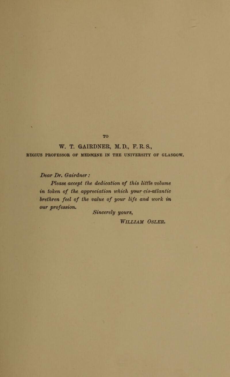 TO W. T. GAIRDNER, M. D., F. R. S., BEGIUS PROFESSOR OF MEDICINE IN THE UNIVERSITY OF GLASGOW. Dear Dr. Gairdner: Please accept the dedication of this little volume in token of the appreciation which your cis-atlantic brethren feel of the value of your life and work in our profession. Sincerely yours, William Osler.