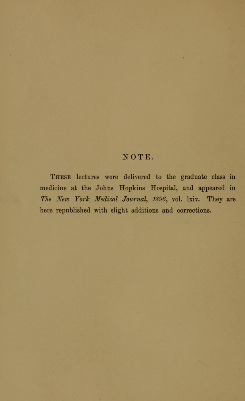 NOTE. These lectures were delivered to the graduate class in medicine at the Johns Hopkins Hospital, and appeared in The New York Medical Journal, 1896, vol. lxiv. They are here republished with slight additions and corrections.