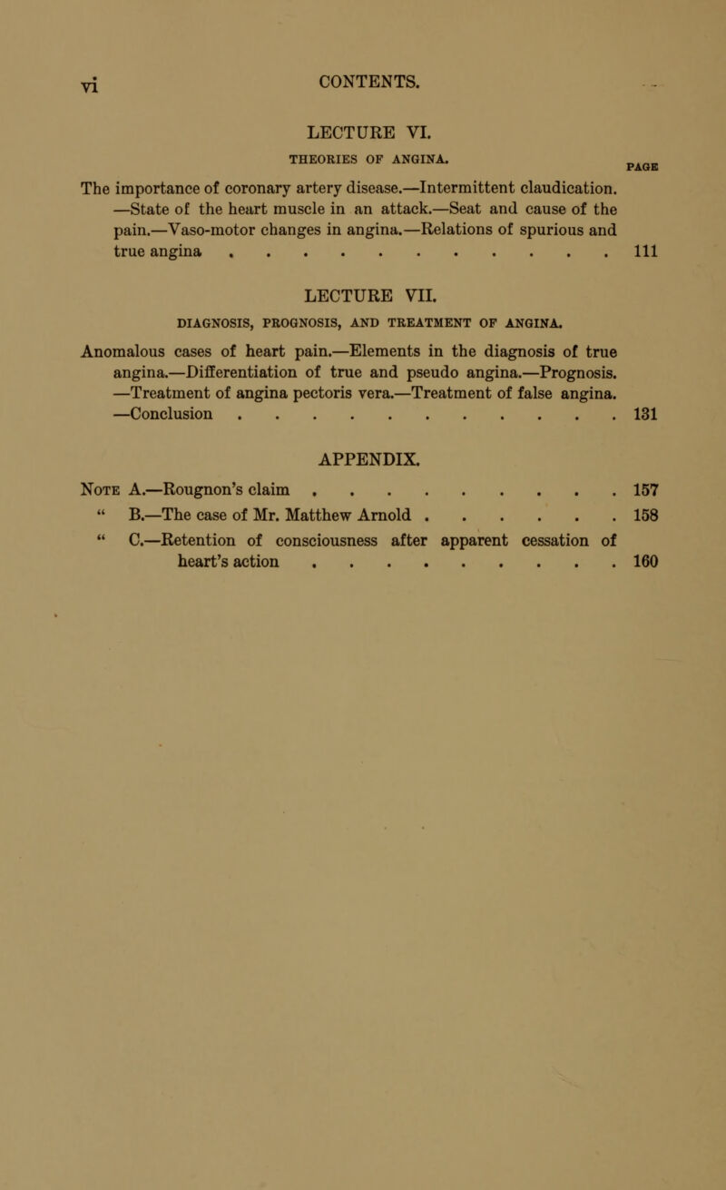 LECTURE VI. THEORIES OF ANGINA. nkn„ PAGE The importance of coronary artery disease.—Intermittent claudication. —State of the heart muscle in an attack.—Seat and cause of the pain.—Vaso-motor changes in angina.—Relations of spurious and true angina Ill LECTURE VII. DIAGNOSIS, PROGNOSIS, AND TREATMENT OF ANGINA. Anomalous cases of heart pain.—Elements in the diagnosis of true angina.—Differentiation of true and pseudo angina.—Prognosis. —Treatment of angina pectoris vera.—Treatment of false angina. —Conclusion 131 APPENDIX. Note A.—Rougnon's claim 157  B.—The case of Mr. Matthew Arnold 158  C.—Retention of consciousness after apparent cessation of heart's action 160