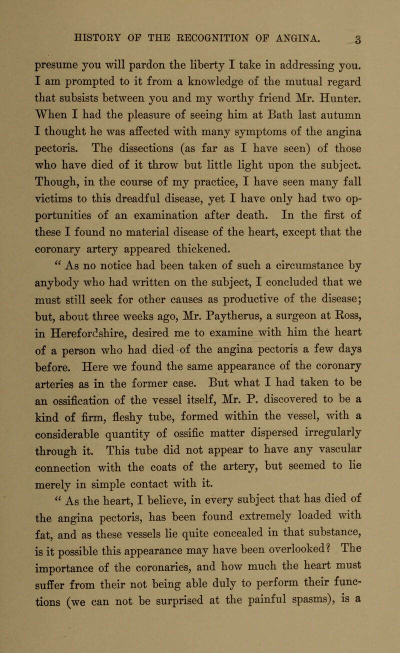 presume you will pardon the liberty I take in addressing you. I am prompted to it from a knowledge of the mutual regard that subsists between you and my worthy friend Mr. Hunter. When I had the pleasure of seeing him at Bath last autumn I thought he was affected with many symptoms of the angina pectoris. The dissections (as far as I have seen) of those who have died of it throw but little light upon the subject. Though, in the course of my practice, I have seen many fall victims to this dreadful disease, yet I have only had two op- portunities of an examination after death. In the first of these I found no material disease of the heart, except that the coronary artery appeared thickened.  As no notice had been taken of such a circumstance by anybody who had written on the subject, I concluded that we must still seek for other causes as productive of the disease; but, about three weeks ago, Mr. Paytherus, a surgeon at Koss, in Herefordshire, desired me to examine with him the heart of a person who had died of the angina pectoris a few days before. Here we found the same appearance of the coronary arteries as in the former case. But what I had taken to be an ossification of the vessel itself, Mr. P. discovered to be a kind of firm, fleshy tube, formed within the vessel, with a considerable quantity of ossific matter dispersed irregularly through it. This tube did not appear to have any vascular connection with the coats of the artery, but seemed to lie merely in simple contact with it.  As the heart, I believe, in every subject that has died of the angina pectoris, has been found extremely loaded with fat, and as these vessels lie quite concealed in that substance, is it possible this appearance may have been overlooked? The importance of the coronaries, and how much the heart must suffer from their not being able duly to perform their func- tions (we can not be surprised at the painful spasms), is a