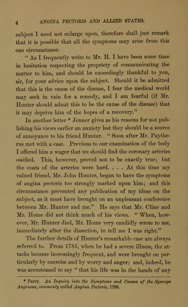 subject I need not enlarge upon, therefore shall just remark that it is possible that all the symptoms may arise from this one circumstance.  As I frequently write to Mr. H. I have been some time in hesitation respecting the propriety of communicating the matter to him, and should be exceedingly thankful to you, sir, for your advice upon the subject. Should it be admitted that this is the cause of the disease, I fear the medical world may seek in vain for a remedy, and I am fearful (if Mr. Hunter should admit this to be the cause of the disease) that it may deprive him of the hopes of a recovery. In another letter * Jenner gives as his reasons for not pub- lishing his views earlier an anxiety lest they should be a source of annoyance to his friend Hunter.  Soon after Mr. Paythe- rus met with a case. Previous to our examination of the body I offered him a wager that we should find the coronary arteries ossified. This, however, proved not to be exactly true; but the coats of the arteries were hard. ... At this time my valued friend, Mr. John Hunter, began to have the symptoms of angina pectoris too strongly marked upon him; and this circumstance prevented any publication of my ideas on the subject, as it must have brought on an unpleasant conference between Mr. Hunter and me. He says that Mr. Cline and Mr. Home did not think much of his views.  When, how- ever, Mr. Hunter died, Mr. Home very candidly wrote to me, immediately after the dissection, to tell me I was right. The further details of Hunter's remarkable case are always referred to. From 1785, when he had a severe illness, the at- tacks became increasingly frequent, and were brought on par- ticularly by exercise and by worry and anger; and, indeed, he was accustomed to say  that his life was in the hands of any * Parry. An Inquiry into the Symptoms and Causes of the Syncope Anginosa, commonly called Angina Pectoris, 1799.