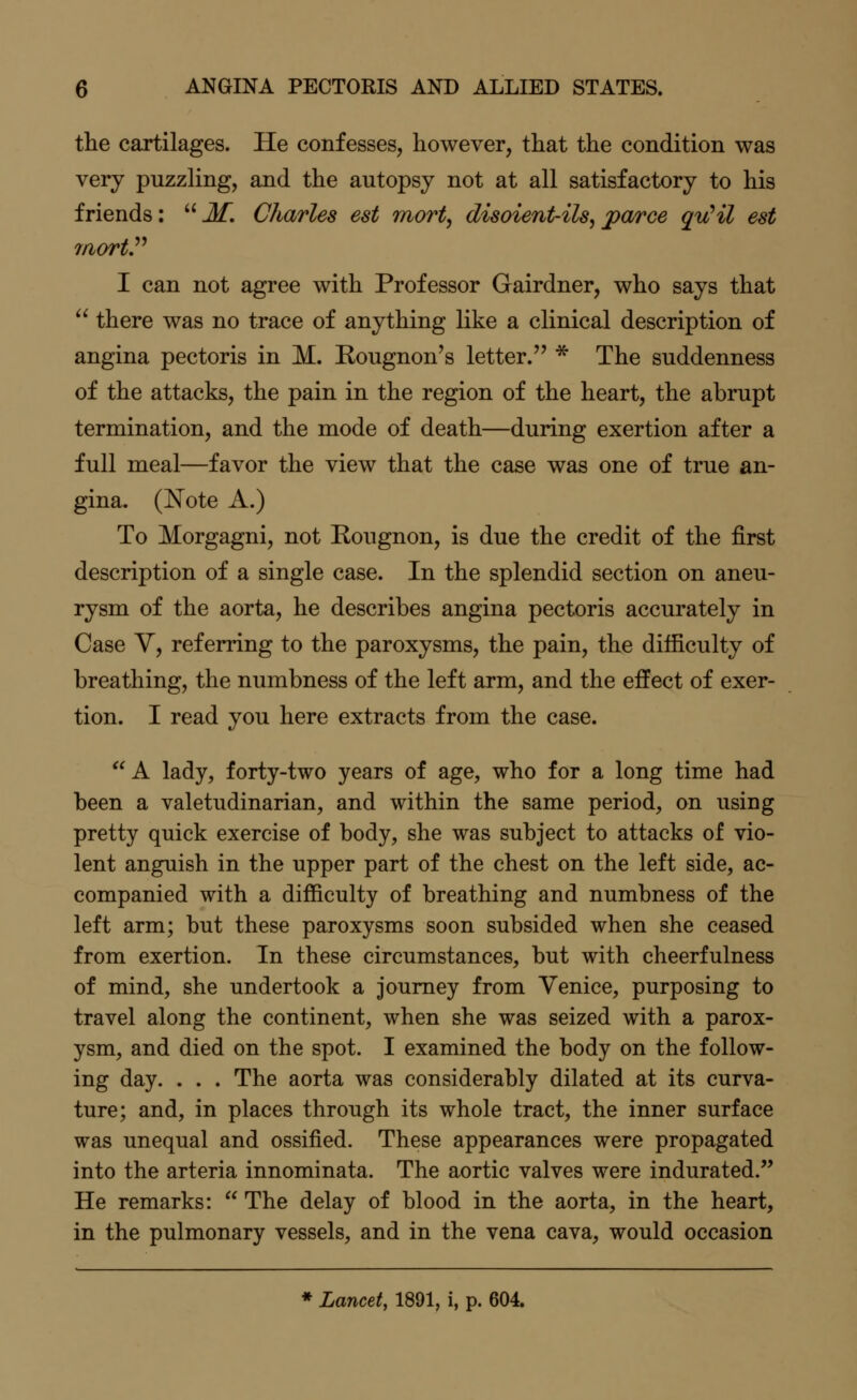 the cartilages. He confesses, however, that the condition was very puzzling, and the autopsy not at all satisfactory to his friends: M. Charles est mort, disoient-ils,jparce qyCil est laortP I can not agree with Professor Gairdner, who says that  there was no trace of anything like a clinical description of angina pectoris in M. Rougnon's letter. * The suddenness of the attacks, the pain in the region of the heart, the abrupt termination, and the mode of death—during exertion after a full meal—favor the view that the case was one of true an- gina. (Note A.) To Morgagni, not Rougnon, is due the credit of the first description of a single case. In the splendid section on aneu- rysm of the aorta, he describes angina pectoris accurately in Case V, referring to the paroxysms, the pain, the difficulty of breathing, the numbness of the left arm, and the effect of exer- tion. I read you here extracts from the case. A lady, forty-two years of age, who for a long time had been a valetudinarian, and within the same period, on using pretty quick exercise of body, she was subject to attacks of vio- lent anguish in the upper part of the chest on the left side, ac- companied with a difficulty of breathing and numbness of the left arm; but these paroxysms soon subsided when she ceased from exertion. In these circumstances, but with cheerfulness of mind, she undertook a journey from Venice, purposing to travel along the continent, when she was seized with a parox- ysm, and died on the spot. I examined the body on the follow- ing day. . . . The aorta was considerably dilated at its curva- ture; and, in places through its whole tract, the inner surface was unequal and ossified. These appearances were propagated into the arteria innominata. The aortic valves were indurated. He remarks:  The delay of blood in the aorta, in the heart, in the pulmonary vessels, and in the vena cava, would occasion * Lancet, 1891, i, p. 604.