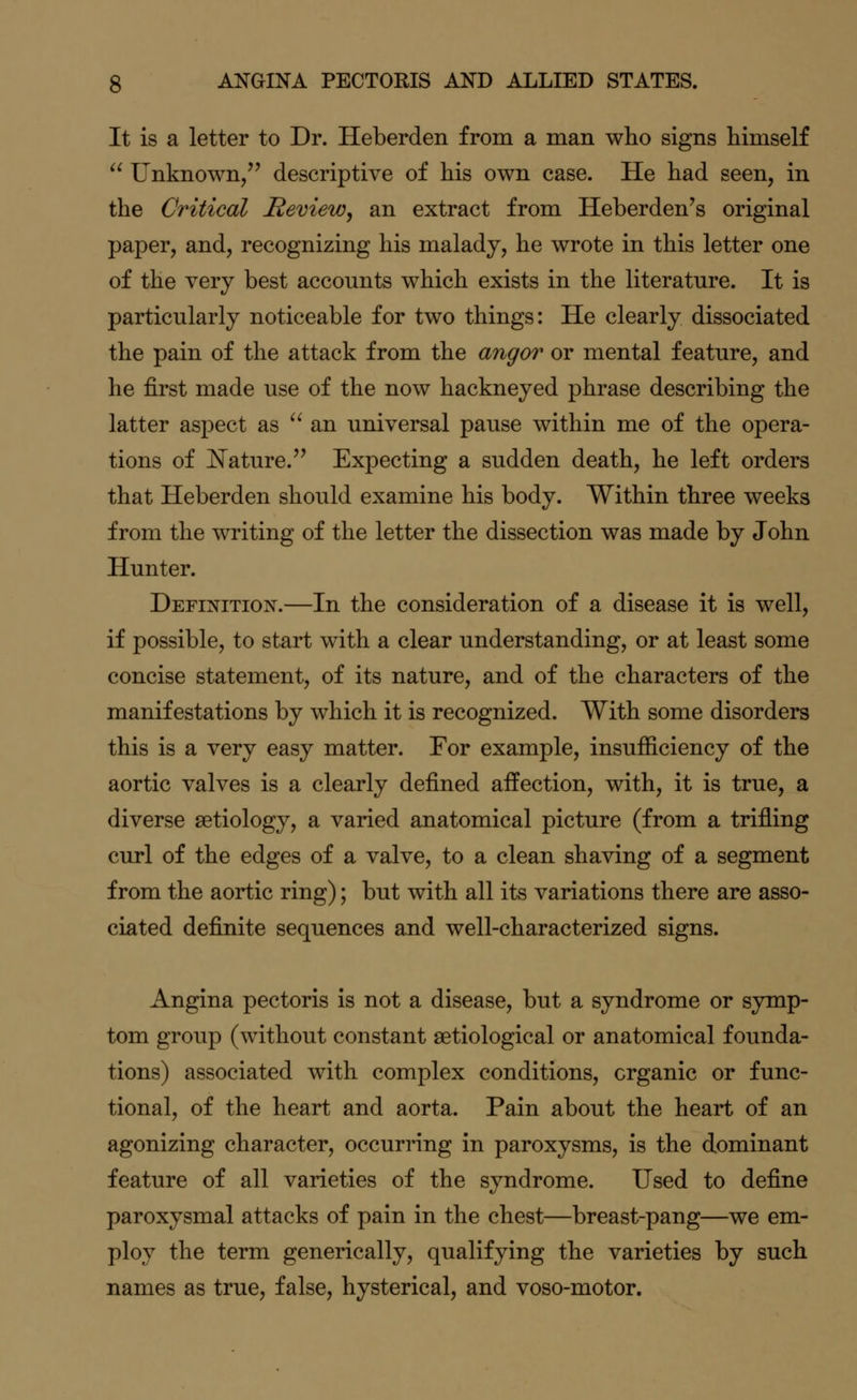 It is a letter to Dr. Heberden from a man who signs himself  Unknown, descriptive of his own case. He had seen, in the Critical Review, an extract from Heberden's original paper, and, recognizing his malady, he wrote in this letter one of the very best accounts which exists in the literature. It is particularly noticeable for two things: He clearly dissociated the pain of the attack from the angor or mental feature, and he first made use of the now hackneyed phrase describing the latter aspect as  an universal pause within me of the opera- tions of Nature. Expecting a sudden death, he left orders that Heberden should examine his body. Within three weeks from the writing of the letter the dissection was made by John Hunter. Definition.—In the consideration of a disease it is well, if possible, to start with a clear understanding, or at least some concise statement, of its nature, and of the characters of the manifestations by which it is recognized. With some disorders this is a very easy matter. For example, insufficiency of the aortic valves is a clearly defined affection, with, it is true, a diverse aetiology, a varied anatomical picture (from a trifling curl of the edges of a valve, to a clean shaving of a segment from the aortic ring); but with all its variations there are asso- ciated definite sequences and well-characterized signs. Angina pectoris is not a disease, but a syndrome or symp- tom group (without constant setiological or anatomical founda- tions) associated with complex conditions, organic or func- tional, of the heart and aorta. Pain about the heart of an agonizing character, occurring in paroxysms, is the dominant feature of all varieties of the syndrome. Used to define paroxysmal attacks of pain in the chest—breast-pang—we em- ploy the term generically, qualifying the varieties by such names as true, false, hysterical, and voso-motor.