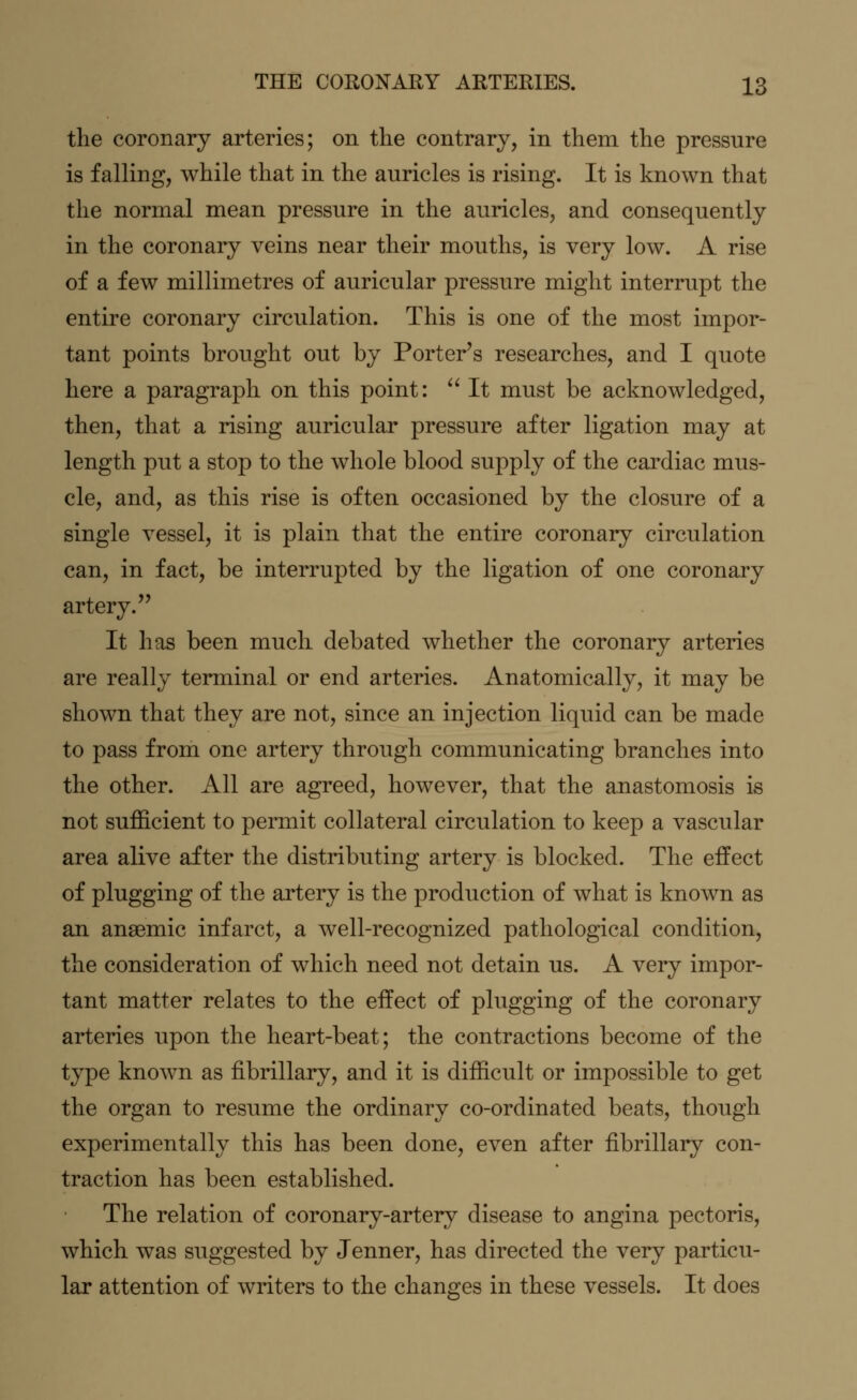the coronary arteries; on the contrary, in them the pressure is falling, while that in the auricles is rising. It is known that the normal mean pressure in the auricles, and consequently in the coronary veins near their mouths, is very low. A rise of a few millimetres of auricular pressure might interrupt the entire coronary circulation. This is one of the most impor- tant points brought out by Porter's researches, and I quote here a paragraph on this point:  It must be acknowledged, then, that a rising auricular pressure after ligation may at length put a stop to the whole blood supply of the cardiac mus- cle, and, as this rise is often occasioned by the closure of a single vessel, it is plain that the entire coronary circulation can, in fact, be interrupted by the ligation of one coronary artery. It has been much debated whether the coronary arteries are really terminal or end arteries. Anatomically, it may be shown that they are not, since an injection liquid can be made to pass from one artery through communicating branches into the other. All are agreed, however, that the anastomosis is not sufficient to permit collateral circulation to keep a vascular area alive after the distributing artery is blocked. The effect of plugging of the artery is the production of what is known as an anaemic infarct, a well-recognized pathological condition, the consideration of which need not detain us. A very impor- tant matter relates to the effect of plugging of the coronary arteries upon the heart-beat; the contractions become of the type known as fibrillary, and it is difficult or impossible to get the organ to resume the ordinary co-ordinated beats, though experimentally this has been done, even after fibrillary con- traction has been established. The relation of coronary-artery disease to angina pectoris, which was suggested by Jenner, has directed the very particu- lar attention of writers to the changes in these vessels. It does
