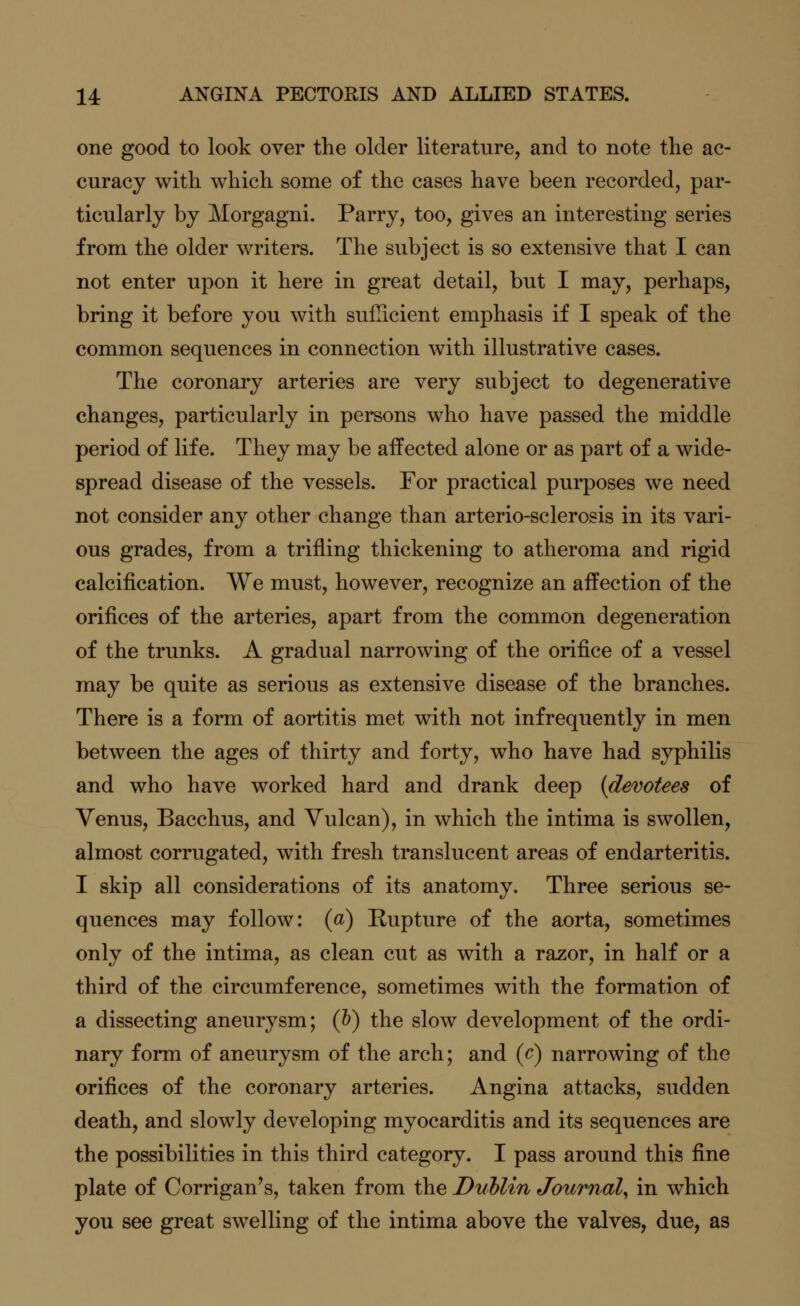 one good to look over the older literature, and to note the ac- curacy with which some of the cases have been recorded, par- ticularly by Morgagni. Parry, too, gives an interesting series from the older writers. The subject is so extensive that I can not enter upon it here in great detail, but I may, perhaps, bring it before you with sufficient emphasis if I speak of the common sequences in connection with illustrative cases. The coronary arteries are very subject to degenerative changes, particularly in persons who have passed the middle period of life. They may be affected alone or as part of a wide- spread disease of the vessels. For practical purposes we need not consider any other change than arterio-sclerosis in its vari- ous grades, from a trifling thickening to atheroma and rigid calcification. We must, however, recognize an affection of the orifices of the arteries, apart from the common degeneration of the trunks. A gradual narrowing of the orifice of a vessel may be quite as serious as extensive disease of the branches. There is a form of aortitis met with not infrequently in men between the ages of thirty and forty, who have had syphilis and who have worked hard and drank deep {devotees of Venus, Bacchus, and Vulcan), in which the intima is swollen, almost corrugated, with fresh translucent areas of endarteritis. I skip all considerations of its anatomy. Three serious se- quences may follow: (a) Rupture of the aorta, sometimes only of the intima, as clean cut as with a razor, in half or a third of the circumference, sometimes with the formation of a dissecting aneurysm; (b) the slow development of the ordi- nary form of aneurysm of the arch; and (c) narrowing of the orifices of the coronary arteries. Angina attacks, sudden death, and slowly developing myocarditis and its sequences are the possibilities in this third category. I pass around this fine plate of Corrigan's, taken from the Dublin Journal, in which you see great swelling of the intima above the valves, due, as