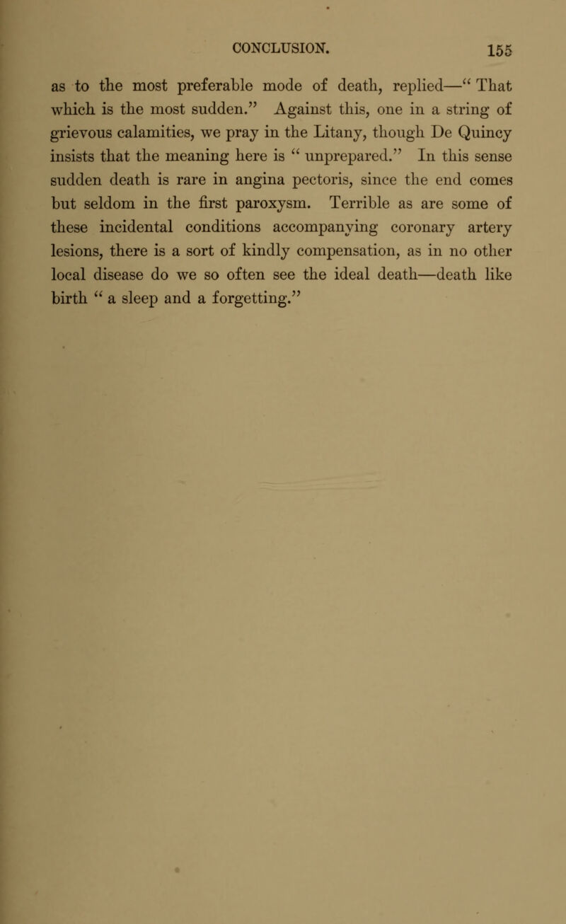 as to the most preferable mode of death, replied— That which is the most sudden. Against this, one in a string of grievous calamities, we pray in the Litany, though De Quincy insists that the meaning here is  unprepared. In this sense sudden death is rare in angina pectoris, since the end comes but seldom in the first paroxysm. Terrible as are some of these incidental conditions accompanying coronary artery lesions, there is a sort of kindly compensation, as in no other local disease do we so often see the ideal death—death like birth  a sleep and a forgetting.