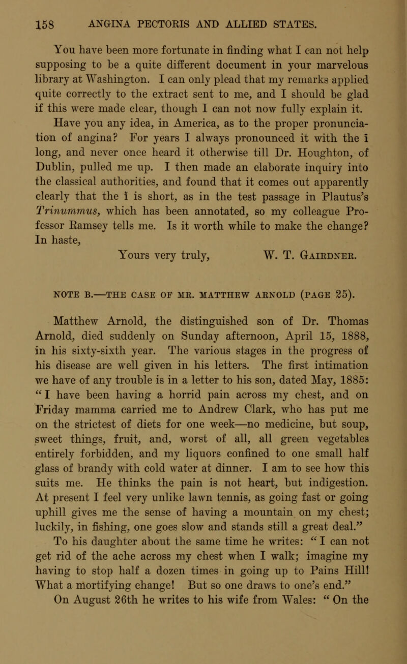 You have been more fortunate in finding what I can not help supposing to be a quite different document in your marvelous library at Washington. I can only plead that my remarks applied quite correctly to the extract sent to me, and I should be glad if this were made clear, though I can not now fully explain it. Have you any idea, in America, as to the proper pronuncia- tion of angina? For years I always pronounced it with the i long, and never once heard it otherwise till Dr. Houghton, of Dublin, pulled me up. I then made an elaborate inquiry into the classical authorities, and found that it comes out apparently clearly that the i is short, as in the test passage in Plautus's Trinummus, which has been annotated, so my colleague Pro- fessor Eamsey tells me. Is it worth while to make the change? In haste, Yours very truly, W. T. Gairdner. NOTE B.—THE CASE OF MR. MATTHEW ARNOLD (PAGE 25). Matthew Arnold, the distinguished son of Dr. Thomas Arnold, died suddenly on Sunday afternoon, April 15, 1888, in his sixty-sixth year. The various stages in the progress of his disease are well given in his letters. The first intimation we have of any trouble is in a letter to his son, dated May, 1885: I have been having a horrid pain across my chest, and on Friday mamma carried me to Andrew Clark, who has put me on the strictest of diets for one week—no medicine, but soup, sweet things, fruit, and, worst of all, all green vegetables entirely forbidden, and my liquors confined to one small half glass of brandy with cold water at dinner. I am to see how this suits me. He thinks the pain is not heart, but indigestion. At present I feel very unlike lawn tennis, as going fast or going uphill gives me the sense of having a mountain on my chest; luckily, in fishing, one goes slow and stands still a great deal. To his daughter about the same time he writes:  I can not get rid of the ache across my chest when I walk; imagine my having to stop half a dozen times in going up to Pains Hill! What a mortifying change! But so one draws to one's end. On August 26th he writes to his wife from Wales:  On the