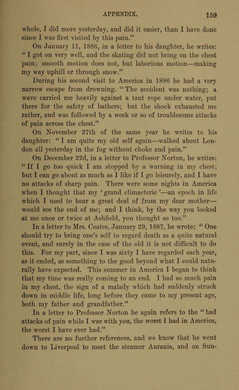 whole, I did more yesterday, and did it easier, than I have done since I was first visited by this pain. On January 11, 1886, in a letter to his daughter, he writes:  I got on very well, and the skating did not bring on the chest pain; smooth motion does not, but laborious motion—making my way uphill or through snow. During his second visit to America in 1886 he had a very narrow escape from drowning.  The accident was nothing; a wave carried me heavily against a taut rope under water, put there for the safety of bathers; but the shock exhausted me rather, and was followed by a week or so of troublesome attacks of pain across the chest. On November 27th of the same year he writes to his daughter: I am quite my old self again—walked about Lon- don all yesterday in the fog without choke and pain. On December 22d, in a letter to Professor Norton, he writes:  If I go too quick I am stopped by a warning in my chest; but I can go about as much as I like if I go leisurely, and I have no attacks of sharp pain. There were some nights in America when I thought that my ' grand climacteric'—an epoch in life which I used to hear a great deal of from my dear mother— would see the end of me; and I think, by the way you looked at me once or twice at Ashfield, you thought so too. In a letter to Mrs. Coates, January 29, 1887, he wrote:  One should try to bring one's self to regard death as a quite natural event, and surely in the case of the old it is not difficult to do this. For my part, since I was sixty I have regarded each year, as it ended, as something to the good beyond what I could natu- rally have expected. This summer in America I began to think that my time was really coming to an end. I had so much pain in my chest, the sign of a malady which had suddenly struck down in middle life, long before they came to my present age, both my father and grandfather. In a letter to Professor Norton he again refers to the  bad attacks of pain while I was with you, the worst I had in America, the worst I have ever had. There are no further references, and we know that he went down to Liverpool to meet the steamer Aurania, and on Sun-