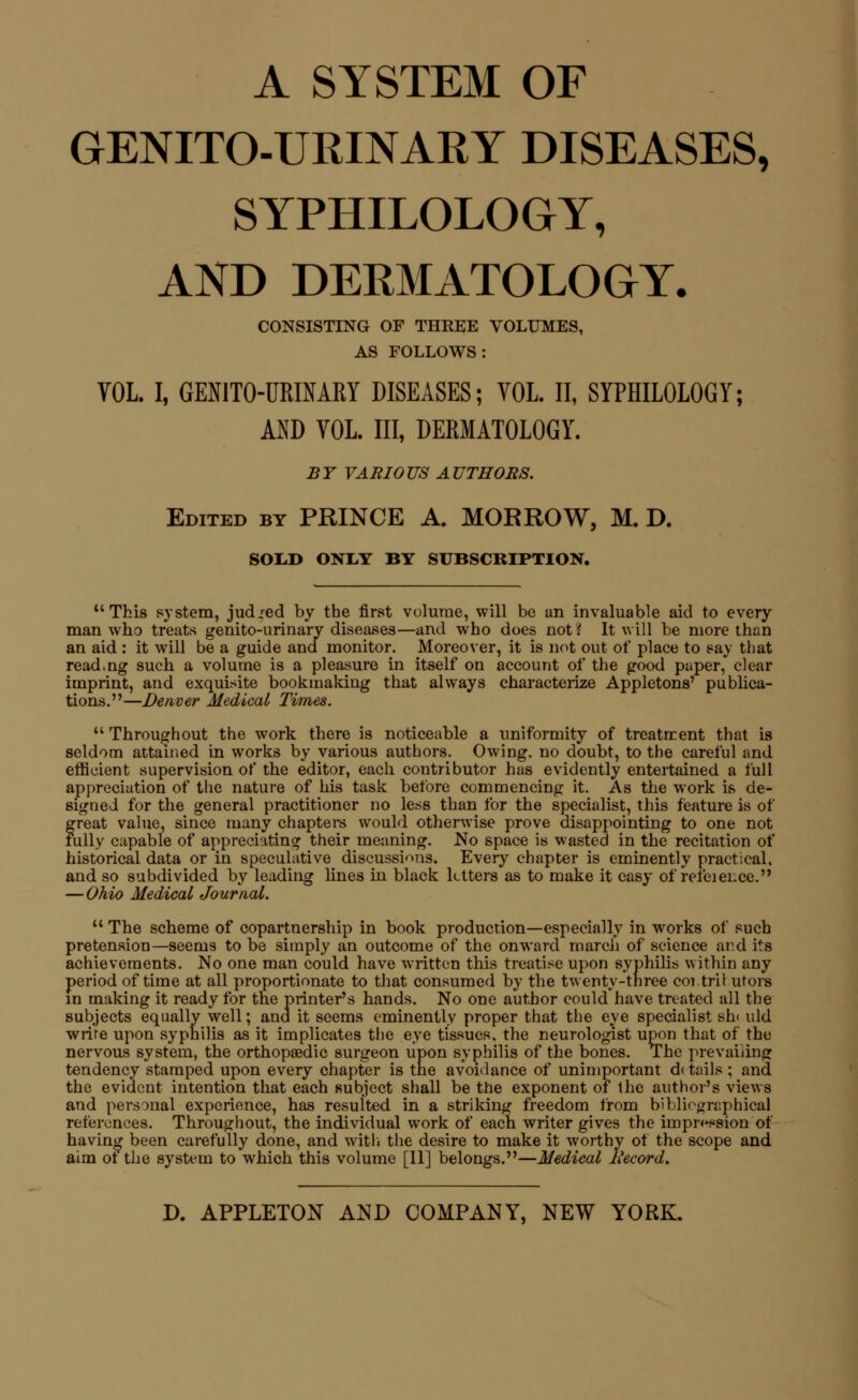 A SYSTEM OF GENITO-UMNARY DISEASES, SYPHILOLOGY, AND DERMATOLOGY. CONSISTING OF THREE VOLUMES, AS FOLLOWS: VOL I, GEN1T0-URINARY DISEASES; VOL. II, SYPHILOLOGY; AND VOL. Ill, DERMATOLOGY. BY VARIOUS AUTHORS. Edited by PRINCE A. MORROW, M. D. SOLD ONLY BY SUBSCRIPTION. This system, judged by the first volume, will be an invaluable aid to every man who treats genito-urinary diseases—and who does not? It will be more than an aid : it will be a guide and monitor. Moreover, it is not out of place to say that read.ng such a volume is a pleasure in itself on account of the good paper,* clear imprint, and exquisite bookmaking that always characterize Appletons' publica- tions.—Denver Medical Times.  Throughout the work there is noticeable a uniformity of treatrrent that is seldom attained in works by various authors. Owing, no doubt, to the careful and efficient supervision of the editor, each contributor has evidently entertained a full appreciation of the nature of his task before commencing it. As the work is de- signed for the general practitioner no less than for the specialist, this feature is of great value, since many chapters would otherwise prove disappointing to one not fully capable of appreciating their meaning. No space is wasted in the recitation of historical data or in speculative discussions. Every chapter is eminently practical, and so subdivided by leading lines in black letters as to make it easy of refeience. — Ohio Medical Journal.  The scheme of copartnership in book production—especially in works of such pretension—seems to be simply an outcome of the onward march of science and its achievements. No one man could have written this treatise upon syphilis within any period of time at all proportionate to that consumed by the twenty-three coitril utors in making it ready for the printer's hands. No one author could have treated all the subjects equally well; and it seems eminently proper that the eye specialist sin uld write upon syphilis as it implicates the eye tissues, the neurologist upon that of the nervous system, the orthopaedic surgeon upon syphilis of the bones. The prevailing tendency stamped upon every chapter is the avoidance of unimportant d( tails ; and the evident intention that each subject shall be the exponent of the author's views and personal experience, has resulted in a striking freedom from bibliographical references. Throughout, the individual work of each writer gives the impression of having been carefully done, and with the desire to make it worthy of the scope and aim ot the system to which this volume [11] belongs.—Medic ■Medical liecord.
