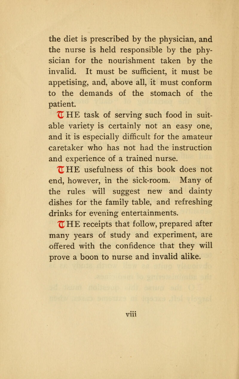 the diet is prescribed by the physician, and the nurse is held responsible by the phy- sician for the nourishment taken by the invalid. It must be sufficient, it must be appetising, and, above all, it must conform to the demands of the stomach of the patient. XL HE task of serving such food in suit- able variety is certainly not an easy one, and it is especially difficult for the amateur caretaker who has not had the instruction and experience of a trained nurse. XT HE usefulness of this book does not end, however, in the sick-room. Many of the rules will suggest new and dainty dishes for the family table, and refreshing drinks for evening entertainments. t£HE receipts that follow, prepared after many years of study and experiment, are offered with the confidence that they will prove a boon to nurse and invalid alike. vin