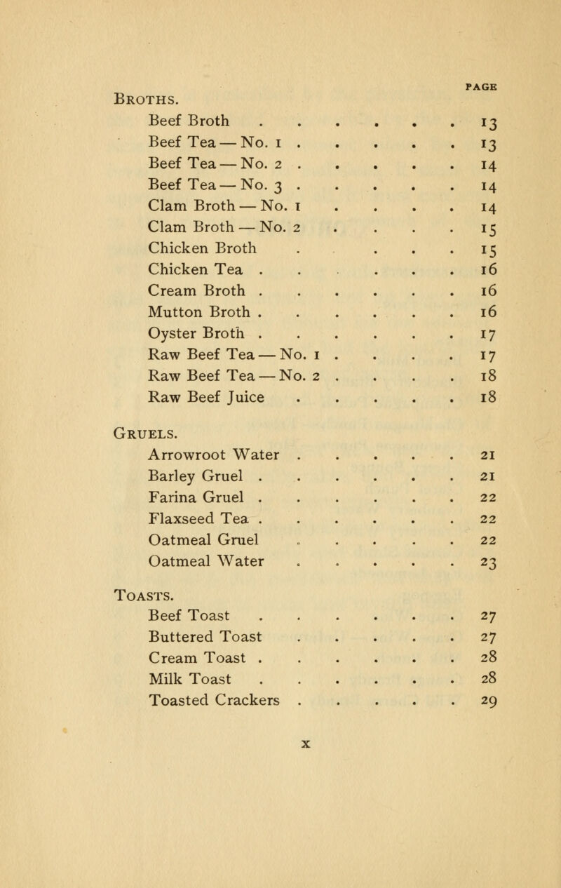 Broths. Beef Broth 13 Beef Tea —No. 1 . • J3 Beef Tea —No. 2 . 14 Beef Tea— No. 3 . 14 Clam Broth — No. 1 14 Clam Broth — No. 2 15 Chicken Broth 15 Chicken Tea . 16 Cream Broth . 16 Mutton Broth .... 16 Oyster Broth . 17 Raw Beef Tea — No. 1 . 17 Raw Beef Tea — No. 2 . 18 Raw Beef Juice 18 Gruels. Arrowroot Water 21 Barley Gruel . 21 Farina Gruel . 22 Flaxseed Tea .... 22 Oatmeal Gruel 22 Oatmeal Water 23 Toasts. Beef Toast ...... 27 Buttered Toast 27 Cream Toast . 28 Milk Toast 28 Toasted Crackers . . 29