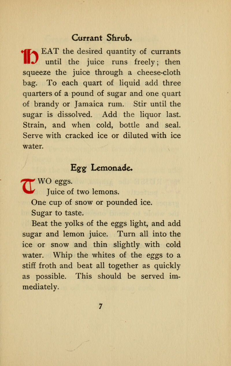 Currant Shrub* ♦jIX EAT the desired quantity of currants II•/ until the juice runs freely; then squeeze the juice through a cheese-cloth bag. To each quart of liquid add three quarters of a pound of sugar and one quart of brandy or Jamaica rum. Stir until the sugar is dissolved. Add the liquor last. Strain, and when cold, bottle and seal. Serve with cracked ice or diluted with ice water. Egg Lemonade* *rr wo eggs. ^1^ Juice of two lemons. One cup of snow or pounded ice. Sugar to taste. Beat the yolks of the eggs light, and add sugar and lemon juice. Turn all into the ice or snow and thin slightly with cold water. Whip the whites of the eggs to a stiff froth and beat all together as quickly as possible. This should be served im- mediately.