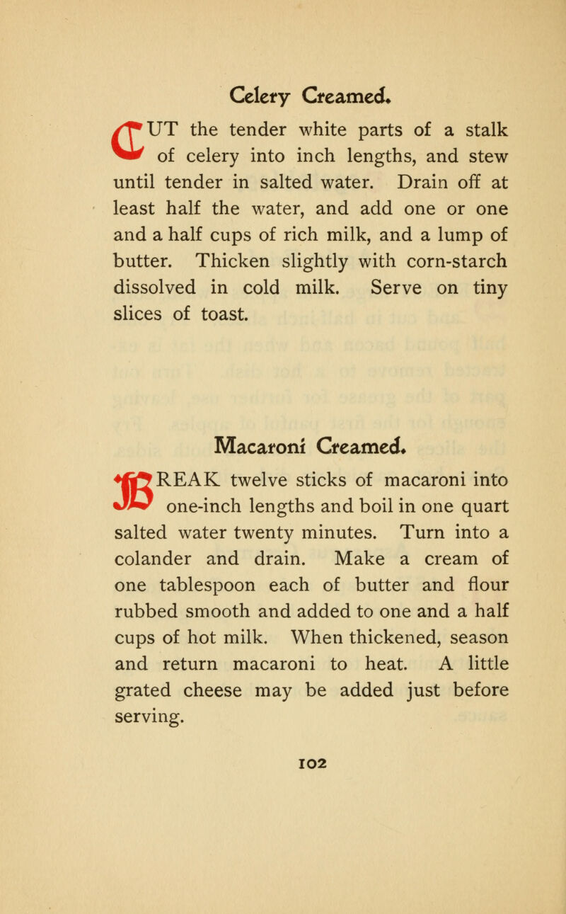 Celery Creamed* CUT the tender white parts of a stalk of celery into inch lengths, and stew until tender in salted water. Drain off at least half the water, and add one or one and a half cups of rich milk, and a lump of butter. Thicken slightly with corn-starch dissolved in cold milk. Serve on tiny slices of toast. Macaroni Creamed* ♦f|5REAK twelve sticks of macaroni into Jw one-inch lengths and boil in one quart salted water twenty minutes. Turn into a colander and drain. Make a cream of one tablespoon each of butter and flour rubbed smooth and added to one and a half cups of hot milk. When thickened, season and return macaroni to heat. A little grated cheese may be added just before serving. I02