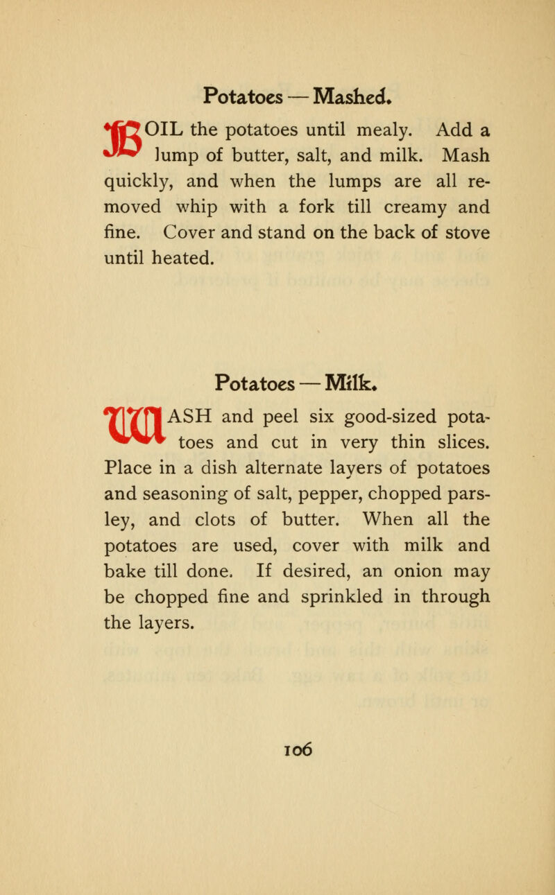 ♦ftJOIL the potatoes until mealy. Add a J** Jump of butter, salt, and milk. Mash quickly, and when the lumps are all re- moved whip with a fork till creamy and fine. Cover and stand on the back of stove until heated. Potatoes —Milk* MASH and peel six good-sized pota- toes and cut in very thin slices. Place in a dish alternate layers of potatoes and seasoning of salt, pepper, chopped pars- ley, and clots of butter. When all the potatoes are used, cover with milk and bake till done. If desired, an onion may be chopped fine and sprinkled in through the layers.