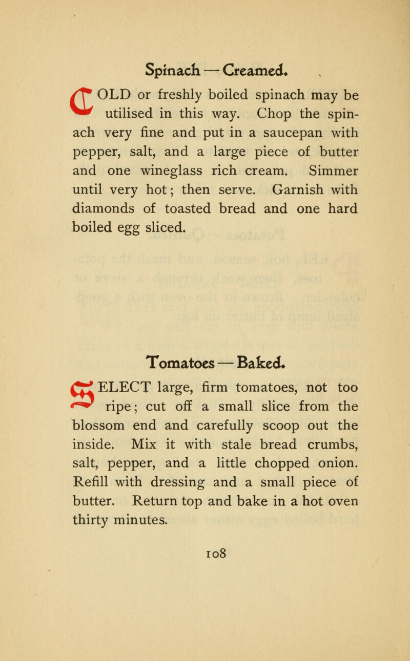 Spinach — Creamed* COLD or freshly boiled spinach may be utilised in this way. Chop the spin- ach very fine and put in a saucepan with pepper, salt, and a large piece of butter and one wineglass rich cream. Simmer until very hot; then serve. Garnish with diamonds of toasted bread and one hard boiled egg sliced. Tomatoes — Baked* SELECT large, firm tomatoes, not too ripe; cut off a small slice from the blossom end and carefully scoop out the inside. Mix it with stale bread crumbs, salt, pepper, and a little chopped onion. Refill with dressing and a small piece of butter. Return top and bake in a hot oven thirty minutes.