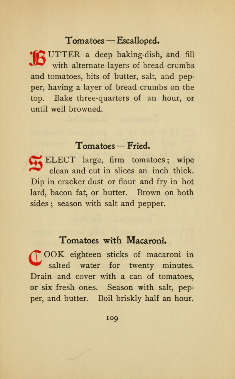 ♦Ijfr UTTER a deep baking-dish, and fill **^r with alternate layers of bread crumbs and tomatoes, bits of butter, salt, and pep- per, having a layer of bread crumbs on the top. Bake three-quarters of an hour, or until well browned. Tomatoes — Fried* (£ ELECT large, firm tomatoes; wipe *^ clean and cut in slices an inch thick. Dip in cracker dust or flour and fry in hot lard, bacon fat, or butter. Brown on both sides; season with salt and pepper. Tomatoes with Macaroni* /T* OOK eighteen sticks of macaroni in ^** salted water for twenty minutes. Drain and cover with a can of tomatoes, or six fresh ones. Season with salt, pep- per, and butter. Boil briskly half an hour.