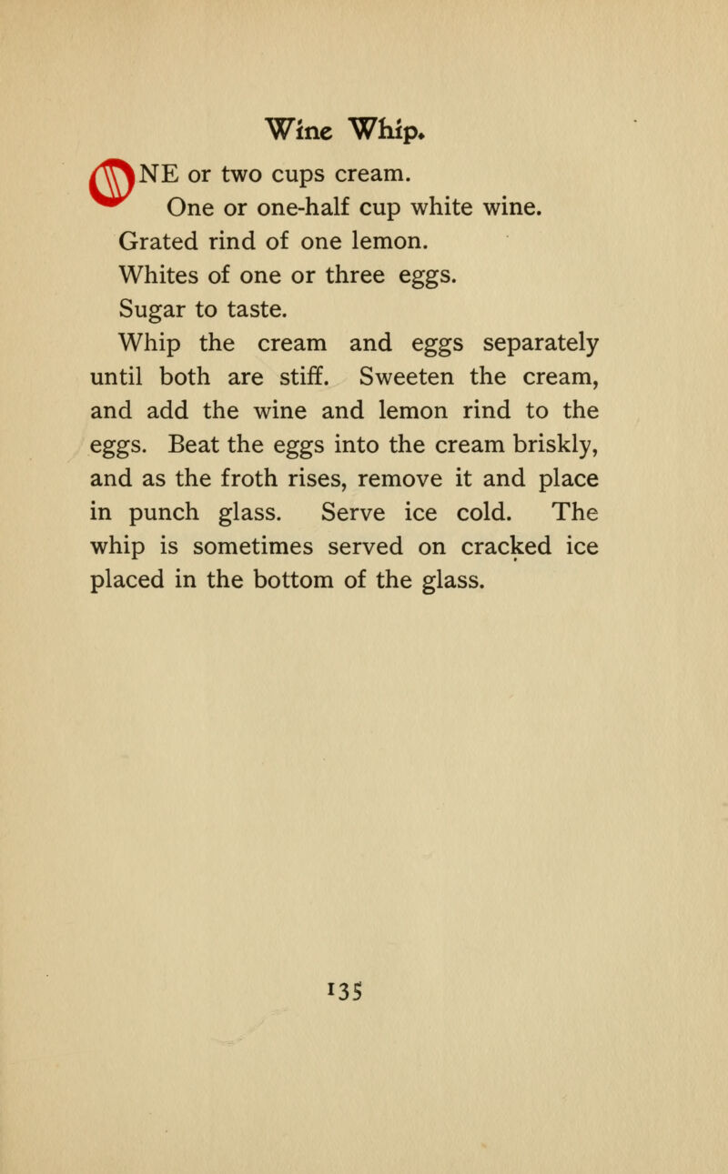 Wine Whip* /^T\NE or two cups cream. One or one-half cup white wine. Grated rind of one lemon. Whites of one or three eggs. Sugar to taste. Whip the cream and eggs separately until both are stiff. Sweeten the cream, and add the wine and lemon rind to the eggs. Beat the eggs into the cream briskly, and as the froth rises, remove it and place in punch glass. Serve ice cold. The whip is sometimes served on cracked ice placed in the bottom of the glass.