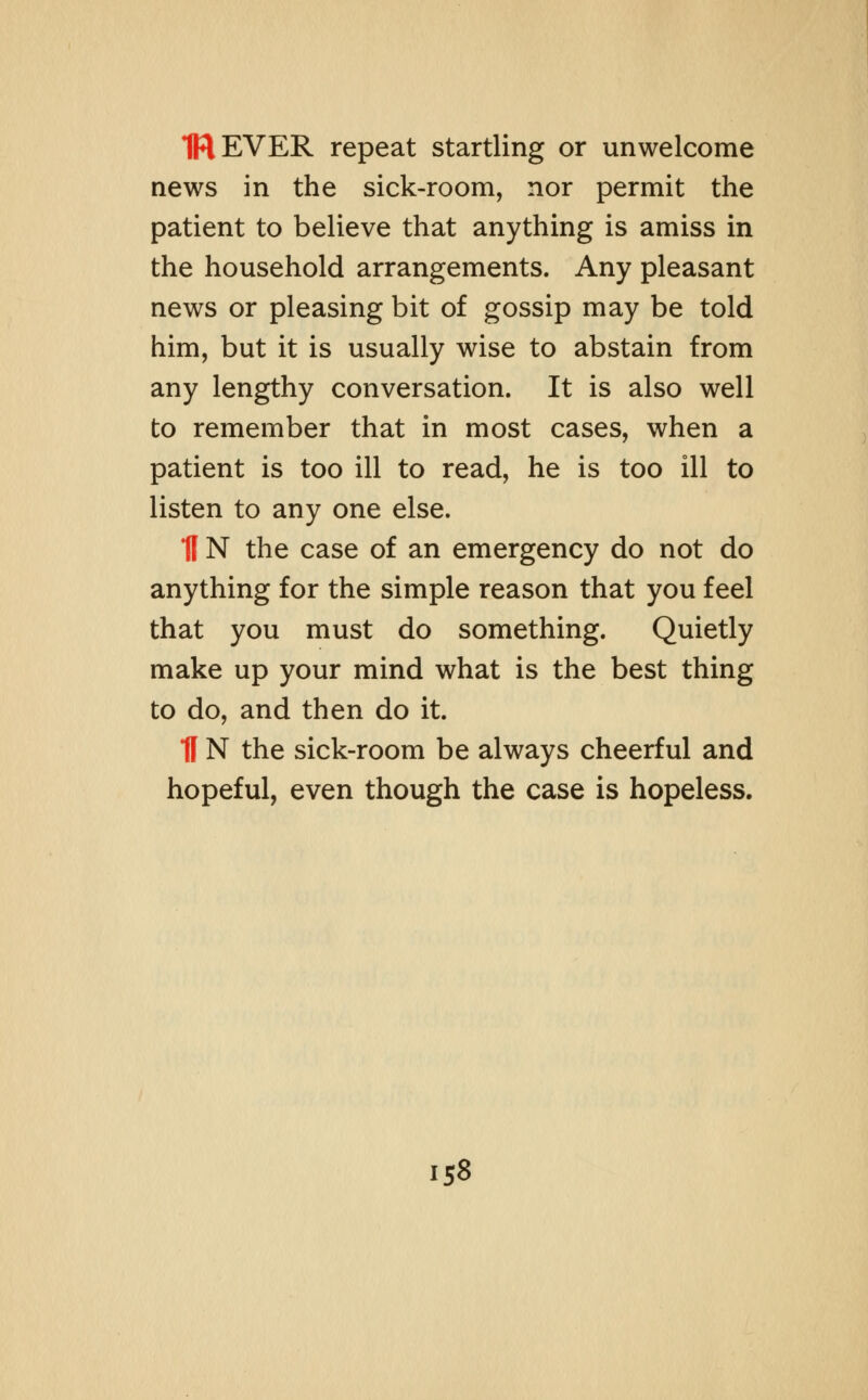 1REVER repeat startling or unwelcome news in the sick-room, nor permit the patient to believe that anything is amiss in the household arrangements. Any pleasant news or pleasing bit of gossip may be told him, but it is usually wise to abstain from any lengthy conversation. It is also well to remember that in most cases, when a patient is too ill to read, he is too ill to listen to any one else. fl N the case of an emergency do not do anything for the simple reason that you feel that you must do something. Quietly make up your mind what is the best thing to do, and then do it. fl N the sick-room be always cheerful and hopeful, even though the case is hopeless.