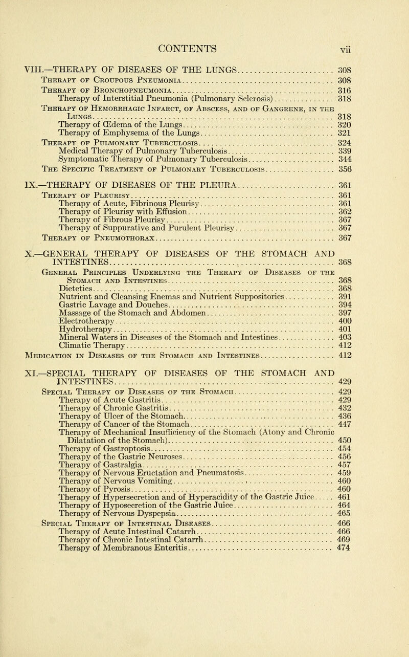 VIII.—THERAPY OF DISEASES OF THE LUNGS 308 Therapy of Croupous Pneumonia 308 Therapy op Bronchopneumonia 316 Therapy of Interstitial Pneumonia (Pulmonary Sclerosis) 318 Therapy op Hemorrhagic Infarct, of Abscess, and of Gangrene, in the Lungs 318 Therapy of (Edema of the Lungs 320 Therapy of Emphysema of the Lungs 321 Therapy of Pulmonary Tuberculosis 324 Medical Therapy of Pulmonary Tuberculosis 339 Symptomatic Therapy of Pulmonary Tuberculosis 344 The Specific Treatment of Pulmonary Tuberculosis 356 IX.—THERAPY OF DISEASES OF THE PLEURA 361 Therapy of Pleurisy 361 Therapy of Acute, Fibrinous Pleurisy 361 Therapy of Pleurisy with Effusion 362 Therapy of Fibrous Pleurisy 367 Therapy of Suppurative and Purulent Pleurisy 367 Therapy of Pneumothorax 367 X.—GENERAL THERAPY OF DISEASES OF THE STOMACH AND INTESTINES 368 General Principles Underlying the Therapy of Diseases of the Stomach and Intestines 368 Dietetics 368 Nutrient and Cleansing Enemas and Nutrient Suppositories 391 Gastric Lavage and Douches 394 Massage of the Stomach and Abdomen 397 Electrotherapy 400 Hydrotherapy 401 Mineral Waters in Diseases of the Stomach and Intestines 403 Climatic Therapy 412 Medication in Diseases of the Stomach and Intestines 412 XL—SPECIAL THERAPY OF DISEASES OF THE STOMACH AND INTESTINES 429 Special Therapy of Diseases of the Stomach 429 Therapy of Acute Gastritis 429 Therapy of Chronic Gastritis 432 Therapy of Ulcer of the Stomach 436 Therapy of Cancer of the Stomach 447 Therapy of Mechanical Insufficiency of the Stomach (Atony and Chronic Dilatation of the Stomach) 450 Therapy of Gastroptosis 454 Therapy of the Gastric Neuroses 456 Therapy of Gastralgia 457 Therapy of Nervous Eructation and Pneumatosis 459 Therapy of Nervous Vomiting i 460 Therapy of Pyrosis 460 Therapy of Hypersecretion and of Hyperacidity of the Gastric Juice 461 Therapy of Hyposecretion of the Gastric Juice 464 Therapy of Nervous Dyspepsia 465 Special Therapy of Intestinal Diseases 466 Therapy of Acute Intestinal Catarrh 466 Therapy of Chronic Intestinal Catarrh 469 Therapy of Membranous Enteritis 474